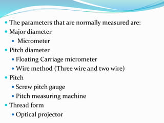  The parameters that are normally measured are:
 Major diameter
 Micrometer
 Pitch diameter
 Floating Carriage micrometer
 Wire method (Three wire and two wire)
 Pitch
 Screw pitch gauge
 Pitch measuring machine
 Thread form
 Optical projector
 