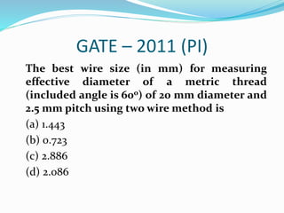GATE – 2011 (PI)
The best wire size (in mm) for measuring
effective diameter of a metric thread
(included angle is 60o) of 20 mm diameter and
2.5 mm pitch using two wire method is
(a) 1.443
(b) 0.723
(c) 2.886
(d) 2.086
 