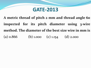 GATE-2013
A metric thread of pitch 2 mm and thread angle 60
inspected for its pitch diameter using 3-wire
method. The diameter of the best size wire in mm is
(a) 0.866 (b) 1.000 (c) 1.154 (d) 2.000
 