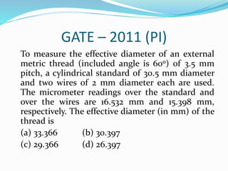 GATE – 2011 (PI)
To measure the effective diameter of an external
metric thread (included angle is 60o) of 3.5 mm
pitch, a cylindrical standard of 30.5 mm diameter
and two wires of 2 mm diameter each are used.
The micrometer readings over the standard and
over the wires are 16.532 mm and 15.398 mm,
respectively. The effective diameter (in mm) of the
thread is
(a) 33.366 (b) 30.397
(c) 29.366 (d) 26.397
 