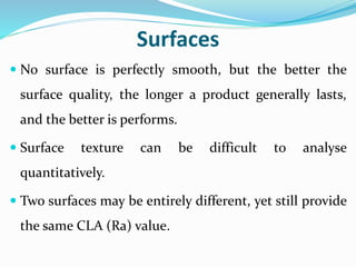 Surfaces
 No surface is perfectly smooth, but the better the
surface quality, the longer a product generally lasts,
and the better is performs.
 Surface texture can be difficult to analyse
quantitatively.
 Two surfaces may be entirely different, yet still provide
the same CLA (Ra) value.
 