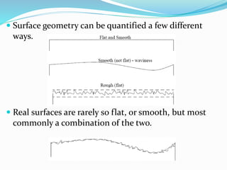  Surface geometry can be quantified a few different
ways.
 Real surfaces are rarely so flat, or smooth, but most
commonly a combination of the two.
 
