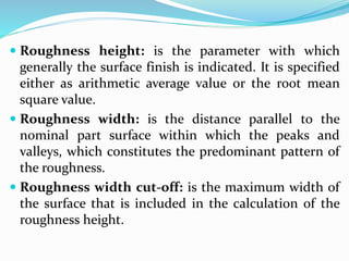  Roughness height: is the parameter with which
generally the surface finish is indicated. It is specified
either as arithmetic average value or the root mean
square value.
 Roughness width: is the distance parallel to the
nominal part surface within which the peaks and
valleys, which constitutes the predominant pattern of
the roughness.
 Roughness width cut-off: is the maximum width of
the surface that is included in the calculation of the
roughness height.
 