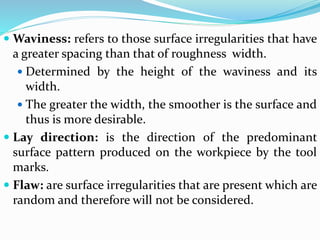  Waviness: refers to those surface irregularities that have
a greater spacing than that of roughness width.
 Determined by the height of the waviness and its
width.
 The greater the width, the smoother is the surface and
thus is more desirable.
 Lay direction: is the direction of the predominant
surface pattern produced on the workpiece by the tool
marks.
 Flaw: are surface irregularities that are present which are
random and therefore will not be considered.
 