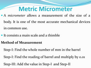 Metric Micrometer
 A micrometer allows a measurement of the size of a
body. It is one of the most accurate mechanical devices
in common use.
 It consists a main scale and a thimble
Method of Measurement
Step-I: Find the whole number of mm in the barrel
Step-I: Find the reading of barrel and multiply by 0.01
Step-III: Add the value in Step-I and Step-II
 