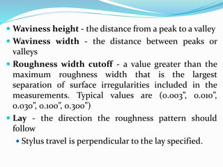  Waviness height - the distance from a peak to a valley
 Waviness width - the distance between peaks or
valleys
 Roughness width cutoff - a value greater than the
maximum roughness width that is the largest
separation of surface irregularities included in the
measurements. Typical values are (0.003”, 0.010”,
0.030”, 0.100”, 0.300”)
 Lay - the direction the roughness pattern should
follow
 Stylus travel is perpendicular to the lay specified.
 