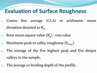 Evaluation of Surface Roughness
1. Centre line average (CLA) or arithmetic mean
deviation denoted as Ra.
2. Root mean square value (Rg) : rms value
3. Maximum peak to valley roughness (hmax)
4. The average of the five highest peak and five deepst
valleys in the sample.
5. The average or leveling depth of the profile.
 