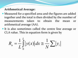 Arithmetical Average:
 Measured for a specified area and the figures are added
together and the total is then divided by the number of
measurements taken to obtain the mean or
arithmetical average (AA).
 It is also sometimes called the centre line average or
CLA value. This in equation form is given by
0
1 1
( )
L
a i
R y x dx y
L N
  

 