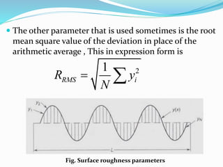  The other parameter that is used sometimes is the root
mean square value of the deviation in place of the
arithmetic average , This in expression form is
Fig. Surface roughness parameters
2
1
RMS i
R y
N
 
 