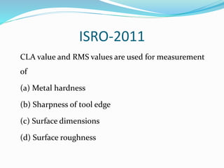 ISRO-2011
CLA value and RMS values are used for measurement
of
(a) Metal hardness
(b) Sharpness of tool edge
(c) Surface dimensions
(d) Surface roughness
 