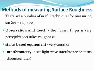 Methods of measuring Surface Roughness
There are a number of useful techniques for measuring
surface roughness:
 Observation and touch - the human finger is very
perceptive to surface roughness
 stylus based equipment - very common
 Interferometry - uses light wave interference patterns
(discussed later)
 