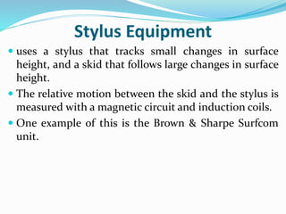 Stylus Equipment
 uses a stylus that tracks small changes in surface
height, and a skid that follows large changes in surface
height.
 The relative motion between the skid and the stylus is
measured with a magnetic circuit and induction coils.
 One example of this is the Brown & Sharpe Surfcom
unit.
 
