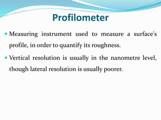 Profilometer
 Measuring instrument used to measure a surface's
profile, in order to quantify its roughness.
 Vertical resolution is usually in the nanometre level,
though lateral resolution is usually poorer.
 