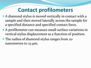 Contact profilometers
 A diamond stylus is moved vertically in contact with a
sample and then moved laterally across the sample for
a specified distance and specified contact force.
 A profilometer can measure small surface variations in
vertical stylus displacement as a function of position.
 The radius of diamond stylus ranges from 20
nanometres to 25 μm.
 
