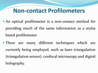 Non-contact Profilometers
 An optical profilometer is a non-contact method for
providing much of the same information as a stylus
based profilometer.
 There are many different techniques which are
currently being employed, such as laser triangulation
(triangulation sensor), confocal microscopy and digital
holography.
 