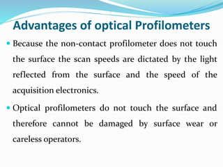 Advantages of optical Profilometers
 Because the non-contact profilometer does not touch
the surface the scan speeds are dictated by the light
reflected from the surface and the speed of the
acquisition electronics.
 Optical profilometers do not touch the surface and
therefore cannot be damaged by surface wear or
careless operators.
 