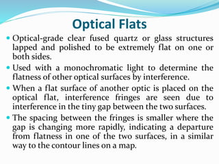 Optical Flats
 Optical-grade clear fused quartz or glass structures
lapped and polished to be extremely flat on one or
both sides.
 Used with a monochromatic light to determine the
flatness of other optical surfaces by interference.
 When a flat surface of another optic is placed on the
optical flat, interference fringes are seen due to
interference in the tiny gap between the two surfaces.
 The spacing between the fringes is smaller where the
gap is changing more rapidly, indicating a departure
from flatness in one of the two surfaces, in a similar
way to the contour lines on a map.
 