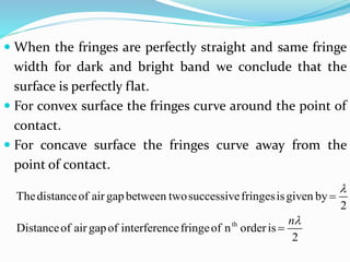  When the fringes are perfectly straight and same fringe
width for dark and bright band we conclude that the
surface is perfectly flat.
 For convex surface the fringes curve around the point of
contact.
 For concave surface the fringes curve away from the
point of contact.
th
Thedistanceof air gapbetween twosuccessivefringesisgiven by
2
Distanceof air gapof interferencefringeof n orderis
2
n




 