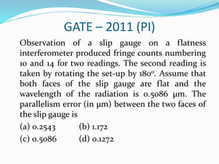 GATE – 2011 (PI)
Observation of a slip gauge on a flatness
interferometer produced fringe counts numbering
10 and 14 for two readings. The second reading is
taken by rotating the set-up by 180o. Assume that
both faces of the slip gauge are flat and the
wavelength of the radiation is 0.5086 µm. The
parallelism error (in µm) between the two faces of
the slip gauge is
(a) 0.2543 (b) 1.172
(c) 0.5086 (d) 0.1272
 