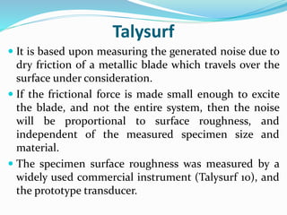 Talysurf
 It is based upon measuring the generated noise due to
dry friction of a metallic blade which travels over the
surface under consideration.
 If the frictional force is made small enough to excite
the blade, and not the entire system, then the noise
will be proportional to surface roughness, and
independent of the measured specimen size and
material.
 The specimen surface roughness was measured by a
widely used commercial instrument (Talysurf 10), and
the prototype transducer.
 