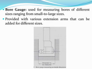  Bore Gauge: used for measuring bores of different
sizes ranging from small-to-large sizes.
 Provided with various extension arms that can be
added for different sizes.
 