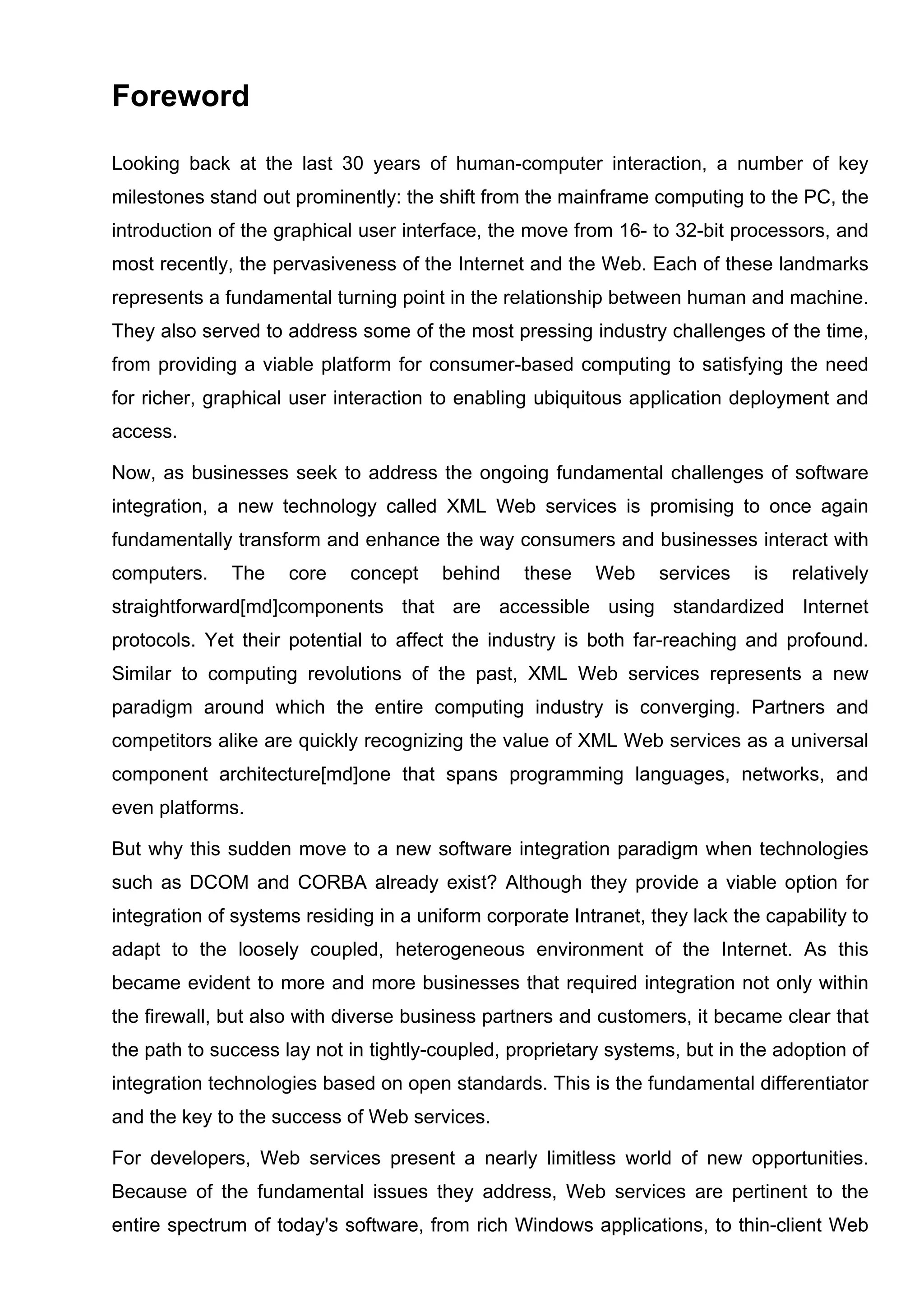 Foreword
Looking back at the last 30 years of human-computer interaction, a number of key
milestones stand out prominently: the shift from the mainframe computing to the PC, the
introduction of the graphical user interface, the move from 16- to 32-bit processors, and
most recently, the pervasiveness of the Internet and the Web. Each of these landmarks
represents a fundamental turning point in the relationship between human and machine.
They also served to address some of the most pressing industry challenges of the time,
from providing a viable platform for consumer-based computing to satisfying the need
for richer, graphical user interaction to enabling ubiquitous application deployment and
access.
Now, as businesses seek to address the ongoing fundamental challenges of software
integration, a new technology called XML Web services is promising to once again
fundamentally transform and enhance the way consumers and businesses interact with
computers. The core concept behind these Web services is relatively
straightforward[md]components that are accessible using standardized Internet
protocols. Yet their potential to affect the industry is both far-reaching and profound.
Similar to computing revolutions of the past, XML Web services represents a new
paradigm around which the entire computing industry is converging. Partners and
competitors alike are quickly recognizing the value of XML Web services as a universal
component architecture[md]one that spans programming languages, networks, and
even platforms.
But why this sudden move to a new software integration paradigm when technologies
such as DCOM and CORBA already exist? Although they provide a viable option for
integration of systems residing in a uniform corporate Intranet, they lack the capability to
adapt to the loosely coupled, heterogeneous environment of the Internet. As this
became evident to more and more businesses that required integration not only within
the firewall, but also with diverse business partners and customers, it became clear that
the path to success lay not in tightly-coupled, proprietary systems, but in the adoption of
integration technologies based on open standards. This is the fundamental differentiator
and the key to the success of Web services.
For developers, Web services present a nearly limitless world of new opportunities.
Because of the fundamental issues they address, Web services are pertinent to the
entire spectrum of today's software, from rich Windows applications, to thin-client Web
 