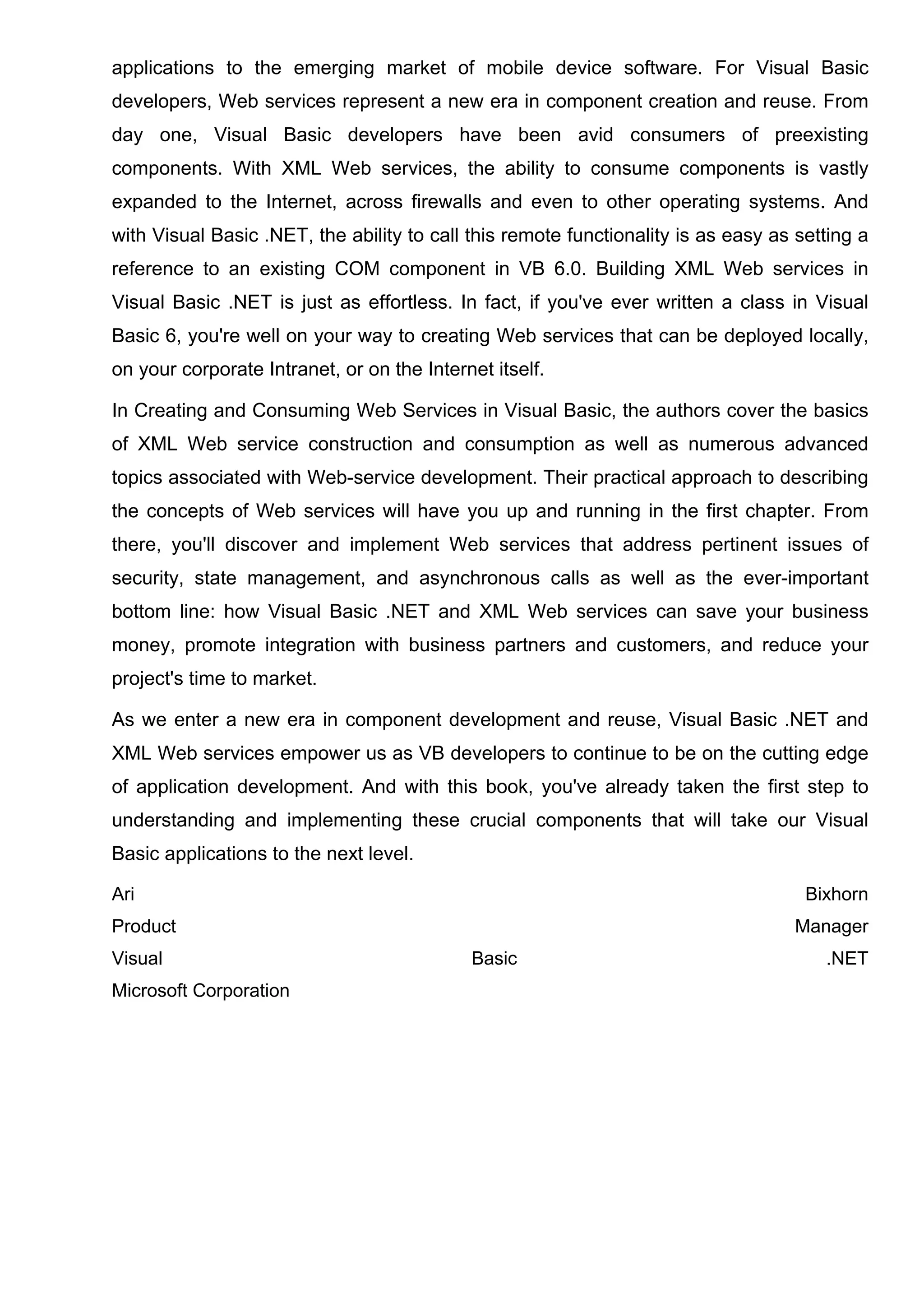 applications to the emerging market of mobile device software. For Visual Basic
developers, Web services represent a new era in component creation and reuse. From
day one, Visual Basic developers have been avid consumers of preexisting
components. With XML Web services, the ability to consume components is vastly
expanded to the Internet, across firewalls and even to other operating systems. And
with Visual Basic .NET, the ability to call this remote functionality is as easy as setting a
reference to an existing COM component in VB 6.0. Building XML Web services in
Visual Basic .NET is just as effortless. In fact, if you've ever written a class in Visual
Basic 6, you're well on your way to creating Web services that can be deployed locally,
on your corporate Intranet, or on the Internet itself.
In Creating and Consuming Web Services in Visual Basic, the authors cover the basics
of XML Web service construction and consumption as well as numerous advanced
topics associated with Web-service development. Their practical approach to describing
the concepts of Web services will have you up and running in the first chapter. From
there, you'll discover and implement Web services that address pertinent issues of
security, state management, and asynchronous calls as well as the ever-important
bottom line: how Visual Basic .NET and XML Web services can save your business
money, promote integration with business partners and customers, and reduce your
project's time to market.
As we enter a new era in component development and reuse, Visual Basic .NET and
XML Web services empower us as VB developers to continue to be on the cutting edge
of application development. And with this book, you've already taken the first step to
understanding and implementing these crucial components that will take our Visual
Basic applications to the next level.
Ari Bixhorn
Product Manager
Visual Basic .NET
Microsoft Corporation
 