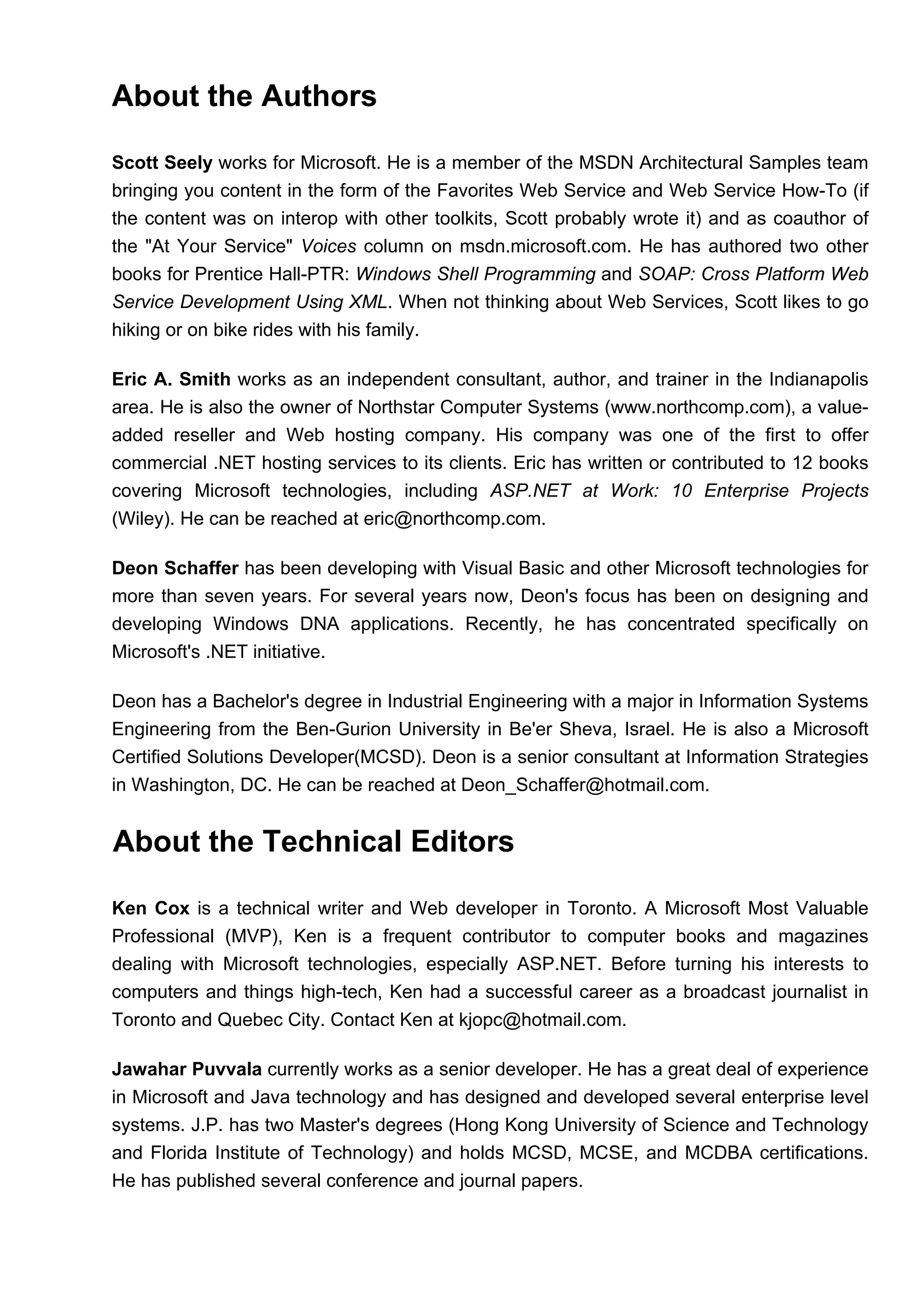 About the Authors
Scott Seely works for Microsoft. He is a member of the MSDN Architectural Samples team
bringing you content in the form of the Favorites Web Service and Web Service How-To (if
the content was on interop with other toolkits, Scott probably wrote it) and as coauthor of
the "At Your Service" Voices column on msdn.microsoft.com. He has authored two other
books for Prentice Hall-PTR: Windows Shell Programming and SOAP: Cross Platform Web
Service Development Using XML. When not thinking about Web Services, Scott likes to go
hiking or on bike rides with his family.
Eric A. Smith works as an independent consultant, author, and trainer in the Indianapolis
area. He is also the owner of Northstar Computer Systems (www.northcomp.com), a value-
added reseller and Web hosting company. His company was one of the first to offer
commercial .NET hosting services to its clients. Eric has written or contributed to 12 books
covering Microsoft technologies, including ASP.NET at Work: 10 Enterprise Projects
(Wiley). He can be reached at eric@northcomp.com.
Deon Schaffer has been developing with Visual Basic and other Microsoft technologies for
more than seven years. For several years now, Deon's focus has been on designing and
developing Windows DNA applications. Recently, he has concentrated specifically on
Microsoft's .NET initiative.
Deon has a Bachelor's degree in Industrial Engineering with a major in Information Systems
Engineering from the Ben-Gurion University in Be'er Sheva, Israel. He is also a Microsoft
Certified Solutions Developer(MCSD). Deon is a senior consultant at Information Strategies
in Washington, DC. He can be reached at Deon_Schaffer@hotmail.com.
About the Technical Editors
Ken Cox is a technical writer and Web developer in Toronto. A Microsoft Most Valuable
Professional (MVP), Ken is a frequent contributor to computer books and magazines
dealing with Microsoft technologies, especially ASP.NET. Before turning his interests to
computers and things high-tech, Ken had a successful career as a broadcast journalist in
Toronto and Quebec City. Contact Ken at kjopc@hotmail.com.
Jawahar Puvvala currently works as a senior developer. He has a great deal of experience
in Microsoft and Java technology and has designed and developed several enterprise level
systems. J.P. has two Master's degrees (Hong Kong University of Science and Technology
and Florida Institute of Technology) and holds MCSD, MCSE, and MCDBA certifications.
He has published several conference and journal papers.
 