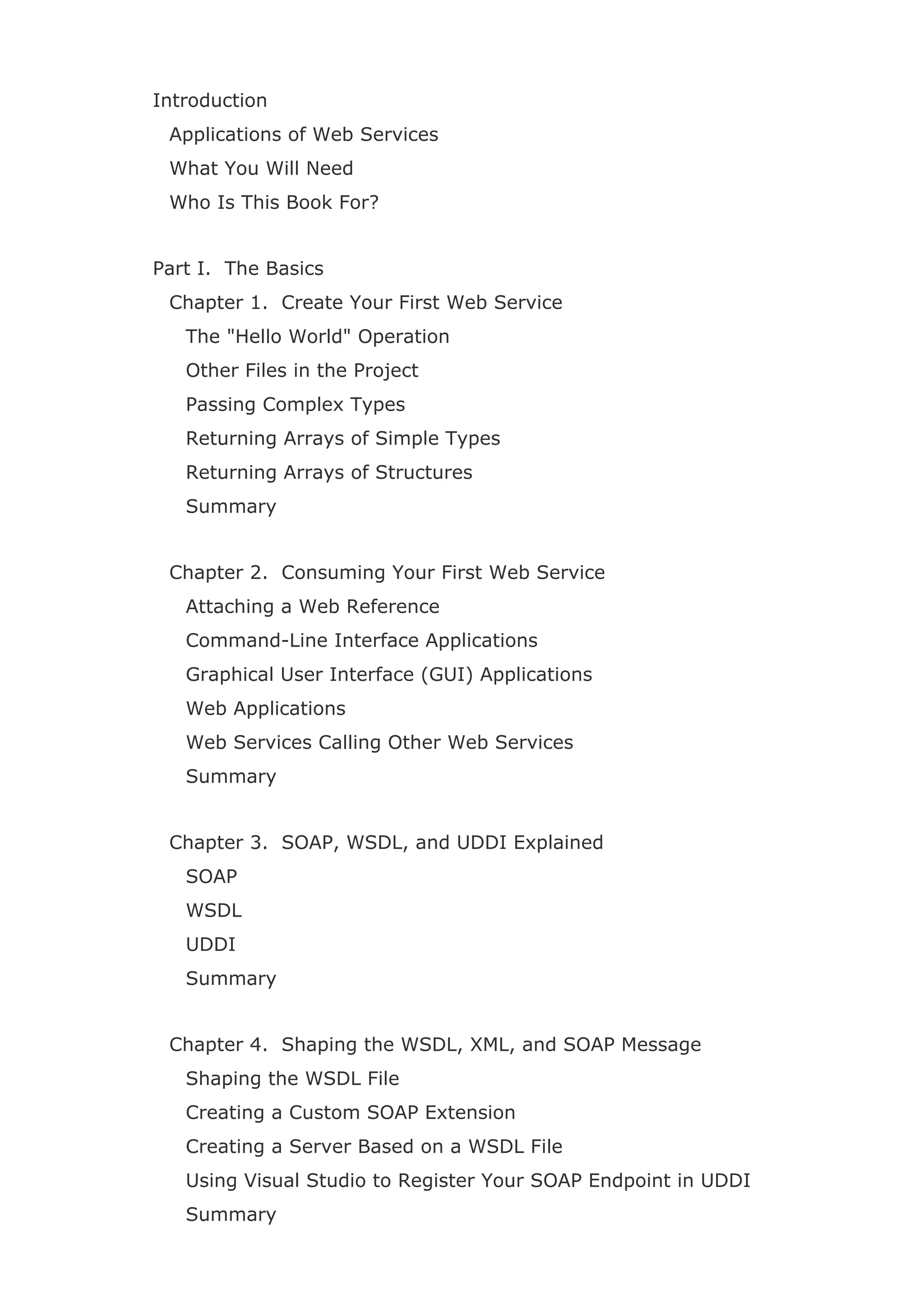 Introduction
Applications of Web Services
What You Will Need
Who Is This Book For?
Part I. The Basics
Chapter 1. Create Your First Web Service
The "Hello World" Operation
Other Files in the Project
Passing Complex Types
Returning Arrays of Simple Types
Returning Arrays of Structures
Summary
Chapter 2. Consuming Your First Web Service
Attaching a Web Reference
Command-Line Interface Applications
Graphical User Interface (GUI) Applications
Web Applications
Web Services Calling Other Web Services
Summary
Chapter 3. SOAP, WSDL, and UDDI Explained
SOAP
WSDL
UDDI
Summary
Chapter 4. Shaping the WSDL, XML, and SOAP Message
Shaping the WSDL File
Creating a Custom SOAP Extension
Creating a Server Based on a WSDL File
Using Visual Studio to Register Your SOAP Endpoint in UDDI
Summary
 