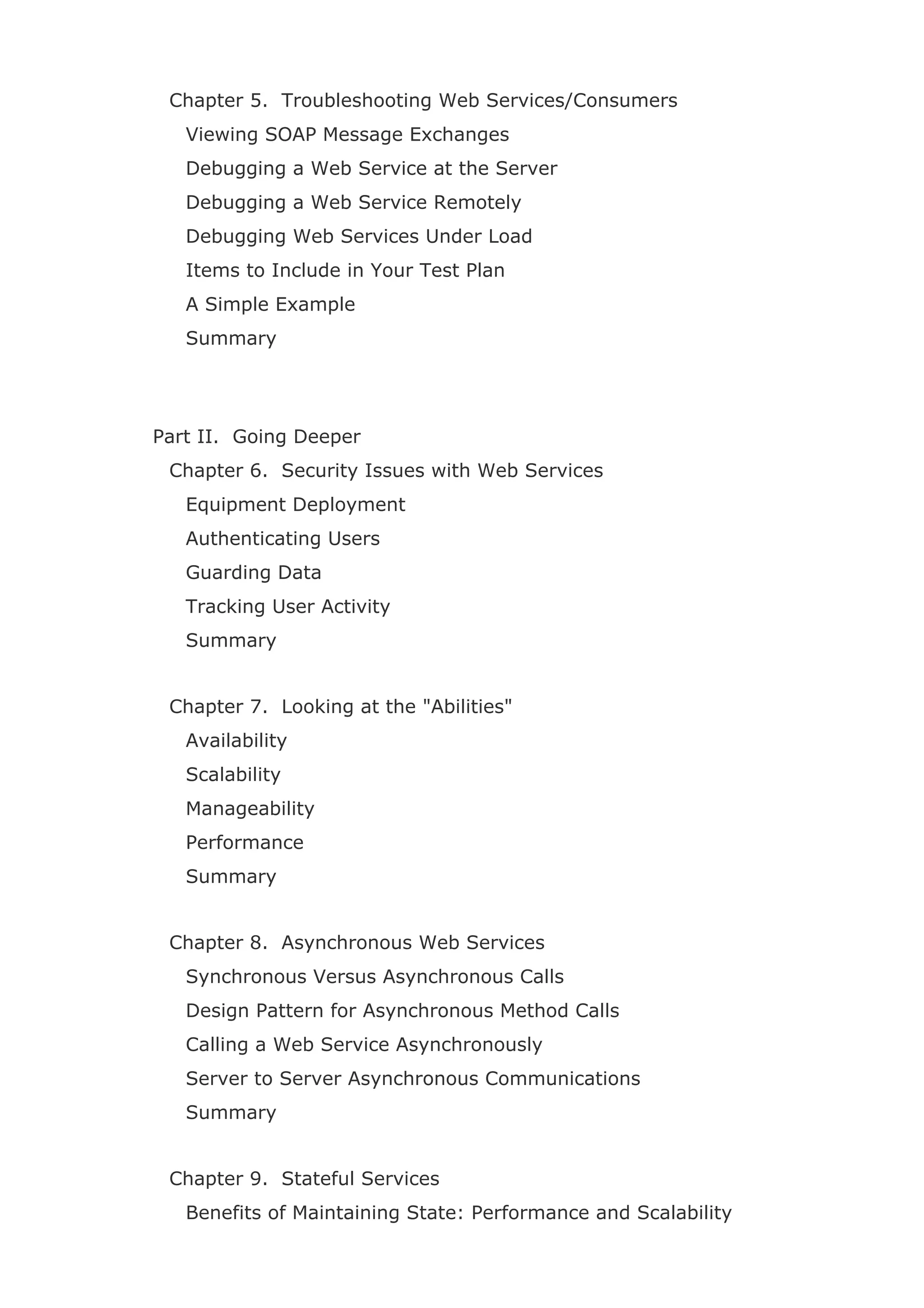 Chapter 5. Troubleshooting Web Services/Consumers
Viewing SOAP Message Exchanges
Debugging a Web Service at the Server
Debugging a Web Service Remotely
Debugging Web Services Under Load
Items to Include in Your Test Plan
A Simple Example
Summary
Part II. Going Deeper
Chapter 6. Security Issues with Web Services
Equipment Deployment
Authenticating Users
Guarding Data
Tracking User Activity
Summary
Chapter 7. Looking at the "Abilities"
Availability
Scalability
Manageability
Performance
Summary
Chapter 8. Asynchronous Web Services
Synchronous Versus Asynchronous Calls
Design Pattern for Asynchronous Method Calls
Calling a Web Service Asynchronously
Server to Server Asynchronous Communications
Summary
Chapter 9. Stateful Services
Benefits of Maintaining State: Performance and Scalability
 