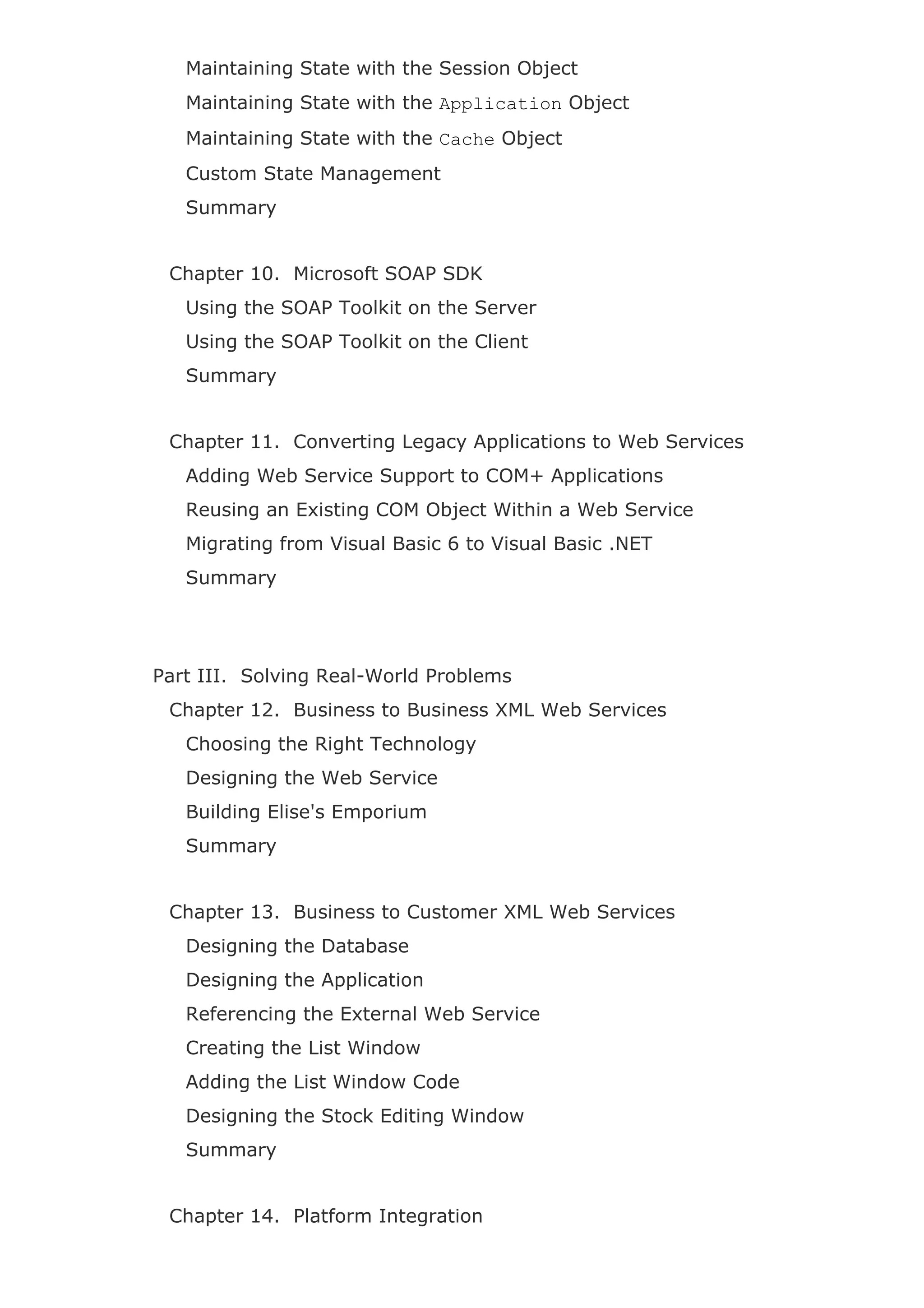 Maintaining State with the Session Object
Maintaining State with the Application Object
Maintaining State with the Cache Object
Custom State Management
Summary
Chapter 10. Microsoft SOAP SDK
Using the SOAP Toolkit on the Server
Using the SOAP Toolkit on the Client
Summary
Chapter 11. Converting Legacy Applications to Web Services
Adding Web Service Support to COM+ Applications
Reusing an Existing COM Object Within a Web Service
Migrating from Visual Basic 6 to Visual Basic .NET
Summary
Part III. Solving Real-World Problems
Chapter 12. Business to Business XML Web Services
Choosing the Right Technology
Designing the Web Service
Building Elise's Emporium
Summary
Chapter 13. Business to Customer XML Web Services
Designing the Database
Designing the Application
Referencing the External Web Service
Creating the List Window
Adding the List Window Code
Designing the Stock Editing Window
Summary
Chapter 14. Platform Integration
 
