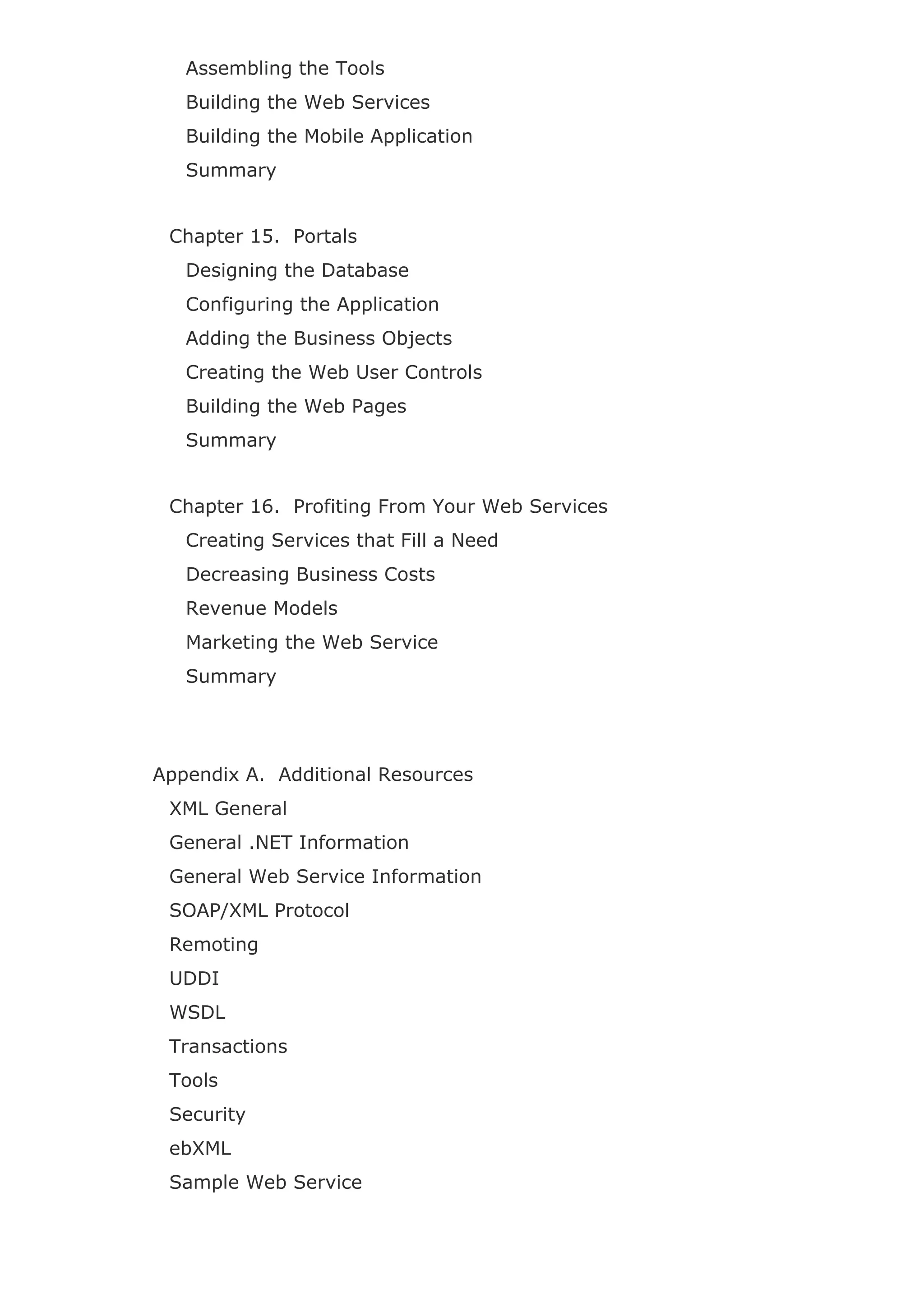 Assembling the Tools
Building the Web Services
Building the Mobile Application
Summary
Chapter 15. Portals
Designing the Database
Configuring the Application
Adding the Business Objects
Creating the Web User Controls
Building the Web Pages
Summary
Chapter 16. Profiting From Your Web Services
Creating Services that Fill a Need
Decreasing Business Costs
Revenue Models
Marketing the Web Service
Summary
Appendix A. Additional Resources
XML General
General .NET Information
General Web Service Information
SOAP/XML Protocol
Remoting
UDDI
WSDL
Transactions
Tools
Security
ebXML
Sample Web Service
 