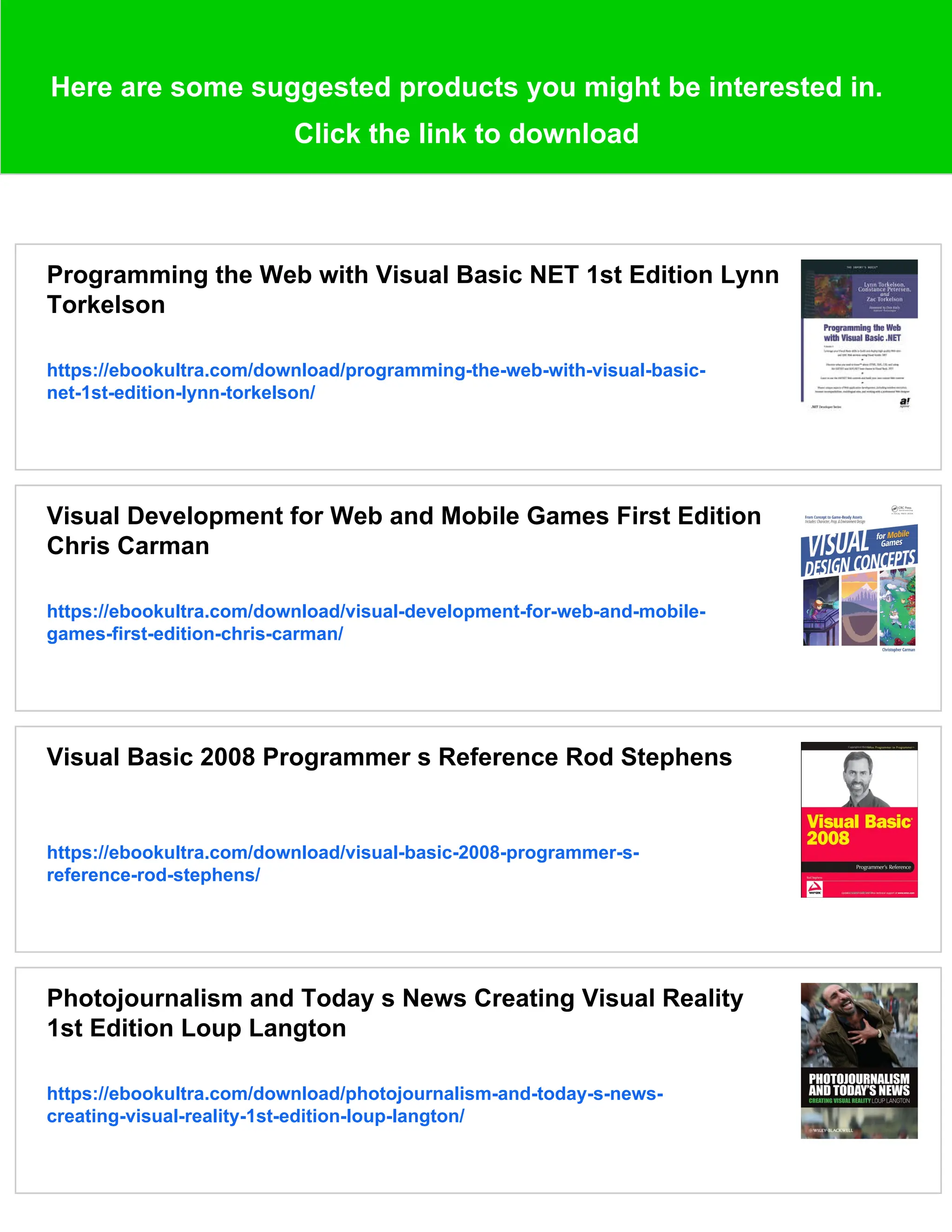 Here are some suggested products you might be interested in.
Click the link to download
Programming the Web with Visual Basic NET 1st Edition Lynn
Torkelson
https://ebookultra.com/download/programming-the-web-with-visual-basic-
net-1st-edition-lynn-torkelson/
Visual Development for Web and Mobile Games First Edition
Chris Carman
https://ebookultra.com/download/visual-development-for-web-and-mobile-
games-first-edition-chris-carman/
Visual Basic 2008 Programmer s Reference Rod Stephens
https://ebookultra.com/download/visual-basic-2008-programmer-s-
reference-rod-stephens/
Photojournalism and Today s News Creating Visual Reality
1st Edition Loup Langton
https://ebookultra.com/download/photojournalism-and-today-s-news-
creating-visual-reality-1st-edition-loup-langton/
 