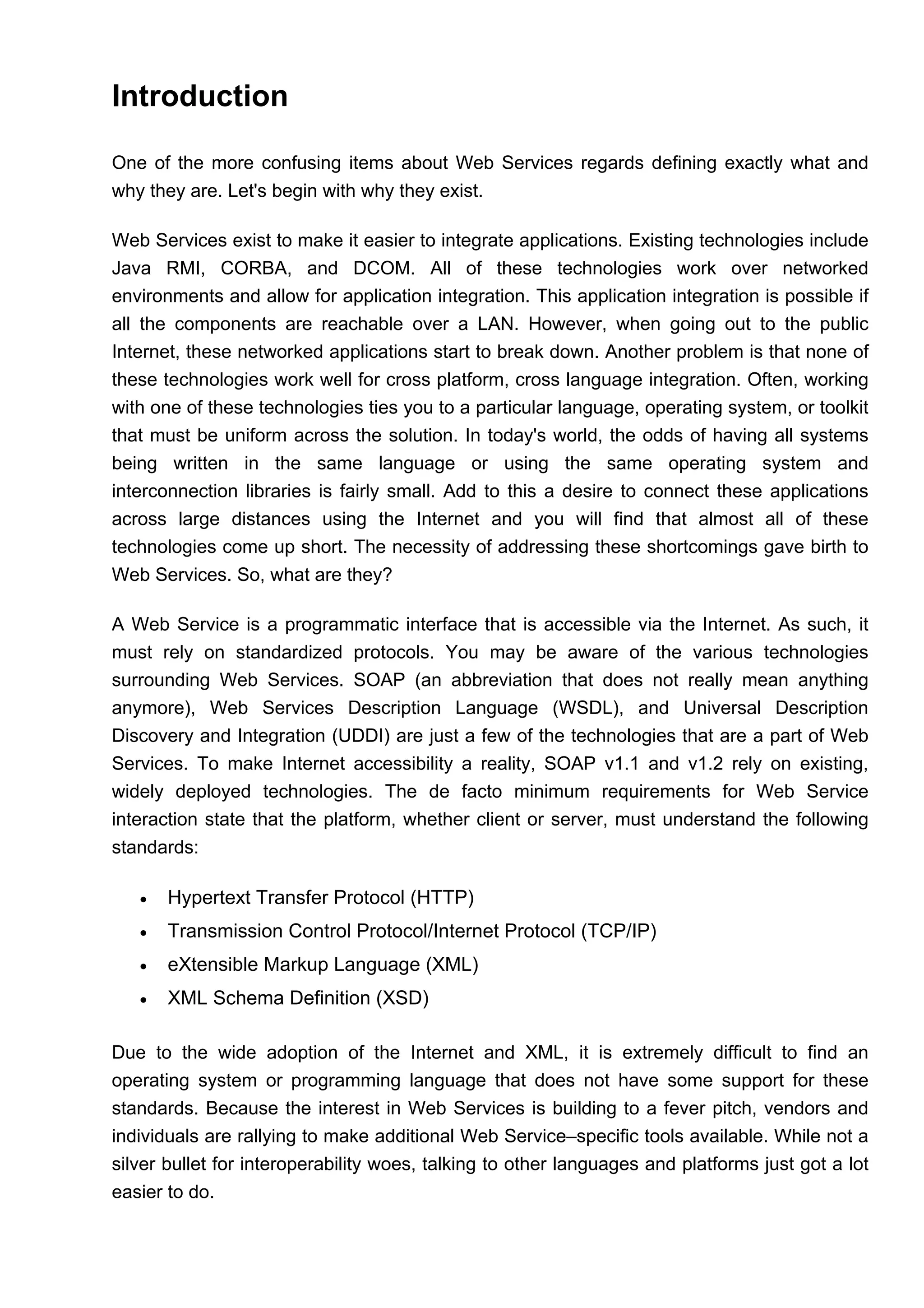 Introduction
One of the more confusing items about Web Services regards defining exactly what and
why they are. Let's begin with why they exist.
Web Services exist to make it easier to integrate applications. Existing technologies include
Java RMI, CORBA, and DCOM. All of these technologies work over networked
environments and allow for application integration. This application integration is possible if
all the components are reachable over a LAN. However, when going out to the public
Internet, these networked applications start to break down. Another problem is that none of
these technologies work well for cross platform, cross language integration. Often, working
with one of these technologies ties you to a particular language, operating system, or toolkit
that must be uniform across the solution. In today's world, the odds of having all systems
being written in the same language or using the same operating system and
interconnection libraries is fairly small. Add to this a desire to connect these applications
across large distances using the Internet and you will find that almost all of these
technologies come up short. The necessity of addressing these shortcomings gave birth to
Web Services. So, what are they?
A Web Service is a programmatic interface that is accessible via the Internet. As such, it
must rely on standardized protocols. You may be aware of the various technologies
surrounding Web Services. SOAP (an abbreviation that does not really mean anything
anymore), Web Services Description Language (WSDL), and Universal Description
Discovery and Integration (UDDI) are just a few of the technologies that are a part of Web
Services. To make Internet accessibility a reality, SOAP v1.1 and v1.2 rely on existing,
widely deployed technologies. The de facto minimum requirements for Web Service
interaction state that the platform, whether client or server, must understand the following
standards:
• Hypertext Transfer Protocol (HTTP)
• Transmission Control Protocol/Internet Protocol (TCP/IP)
• eXtensible Markup Language (XML)
• XML Schema Definition (XSD)
Due to the wide adoption of the Internet and XML, it is extremely difficult to find an
operating system or programming language that does not have some support for these
standards. Because the interest in Web Services is building to a fever pitch, vendors and
individuals are rallying to make additional Web Service–specific tools available. While not a
silver bullet for interoperability woes, talking to other languages and platforms just got a lot
easier to do.
 