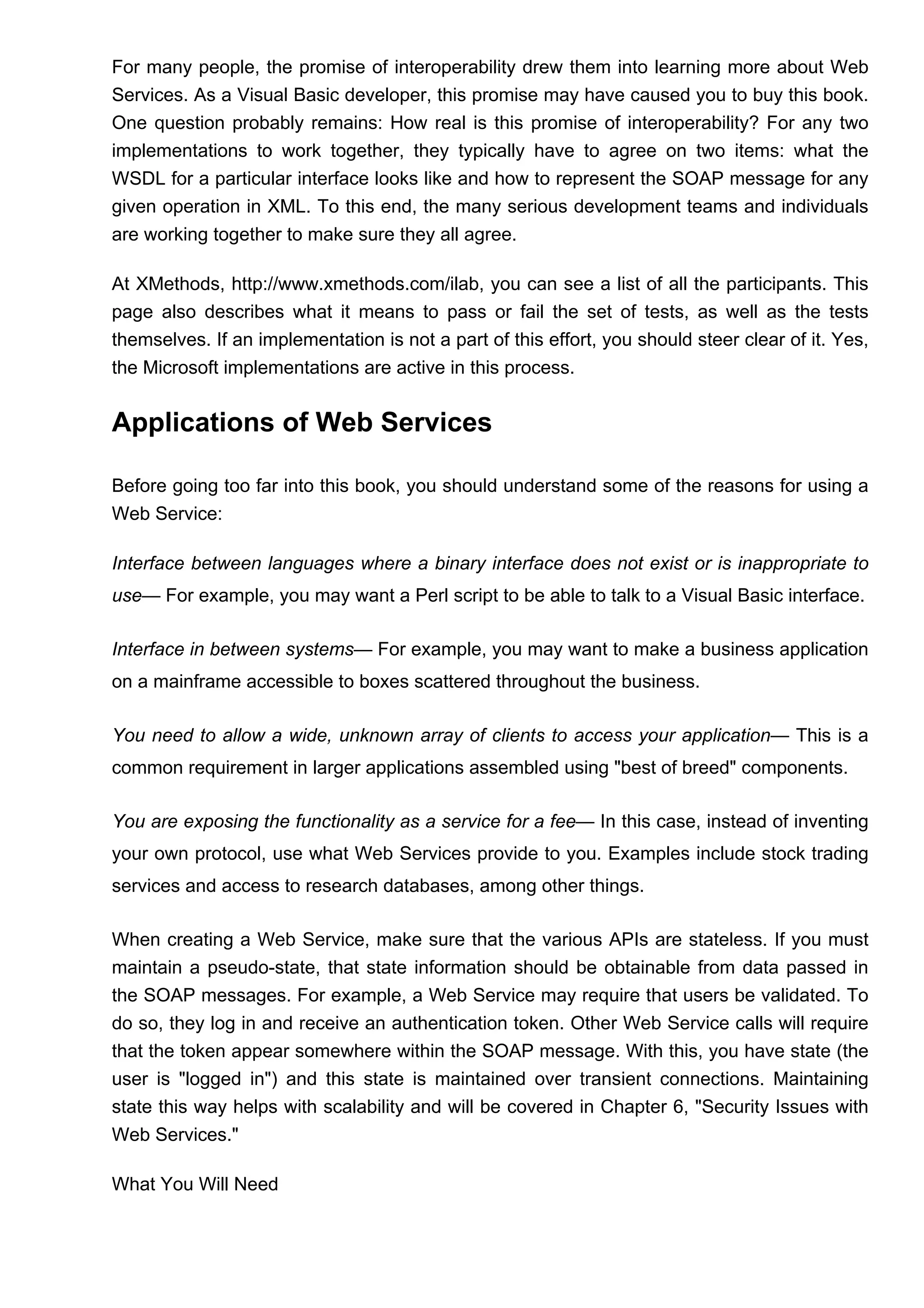 For many people, the promise of interoperability drew them into learning more about Web
Services. As a Visual Basic developer, this promise may have caused you to buy this book.
One question probably remains: How real is this promise of interoperability? For any two
implementations to work together, they typically have to agree on two items: what the
WSDL for a particular interface looks like and how to represent the SOAP message for any
given operation in XML. To this end, the many serious development teams and individuals
are working together to make sure they all agree.
At XMethods, http://www.xmethods.com/ilab, you can see a list of all the participants. This
page also describes what it means to pass or fail the set of tests, as well as the tests
themselves. If an implementation is not a part of this effort, you should steer clear of it. Yes,
the Microsoft implementations are active in this process.
Applications of Web Services
Before going too far into this book, you should understand some of the reasons for using a
Web Service:
Interface between languages where a binary interface does not exist or is inappropriate to
use— For example, you may want a Perl script to be able to talk to a Visual Basic interface.
Interface in between systems— For example, you may want to make a business application
on a mainframe accessible to boxes scattered throughout the business.
You need to allow a wide, unknown array of clients to access your application— This is a
common requirement in larger applications assembled using "best of breed" components.
You are exposing the functionality as a service for a fee— In this case, instead of inventing
your own protocol, use what Web Services provide to you. Examples include stock trading
services and access to research databases, among other things.
When creating a Web Service, make sure that the various APIs are stateless. If you must
maintain a pseudo-state, that state information should be obtainable from data passed in
the SOAP messages. For example, a Web Service may require that users be validated. To
do so, they log in and receive an authentication token. Other Web Service calls will require
that the token appear somewhere within the SOAP message. With this, you have state (the
user is "logged in") and this state is maintained over transient connections. Maintaining
state this way helps with scalability and will be covered in Chapter 6, "Security Issues with
Web Services."
What You Will Need
 