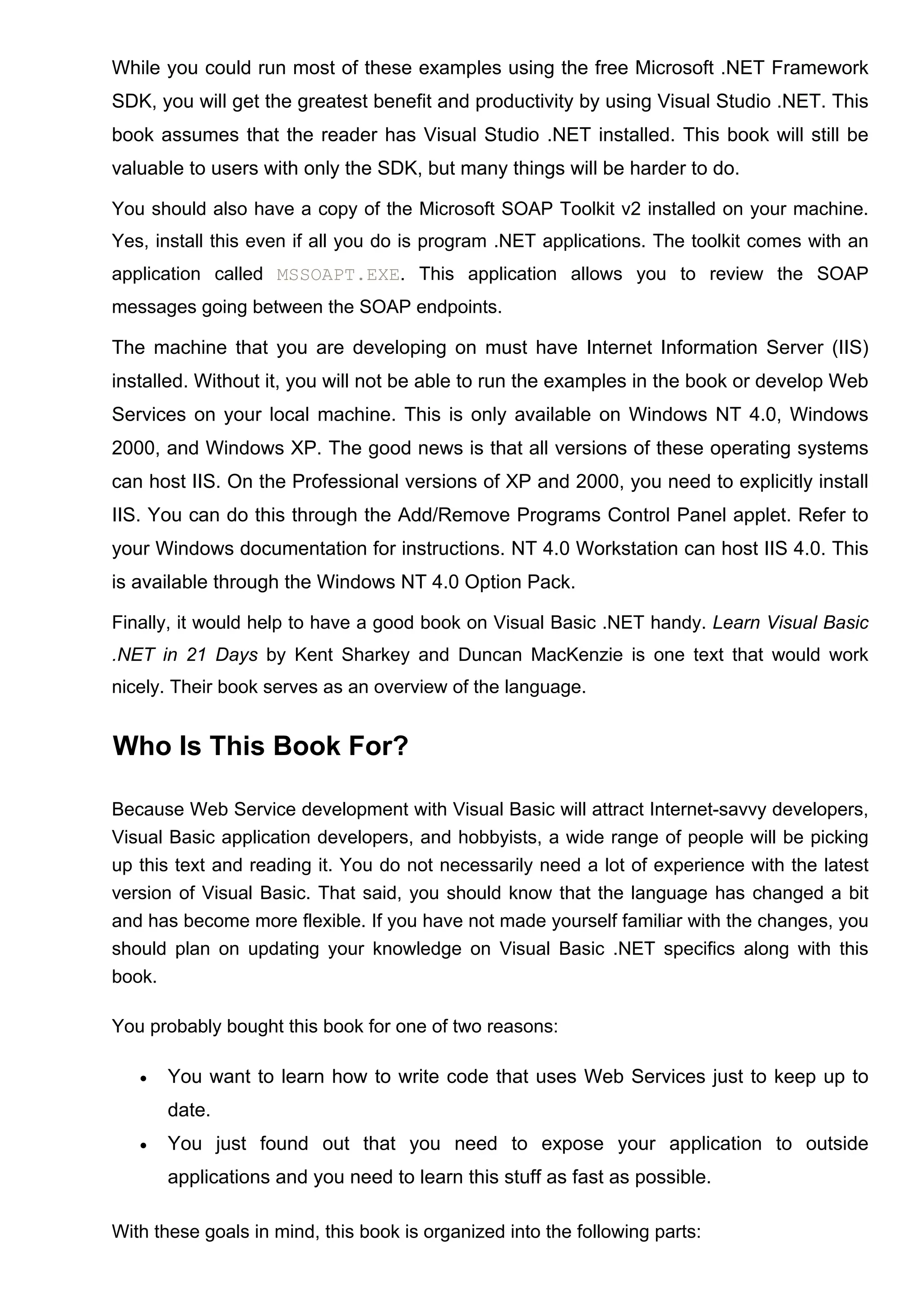 While you could run most of these examples using the free Microsoft .NET Framework
SDK, you will get the greatest benefit and productivity by using Visual Studio .NET. This
book assumes that the reader has Visual Studio .NET installed. This book will still be
valuable to users with only the SDK, but many things will be harder to do.
You should also have a copy of the Microsoft SOAP Toolkit v2 installed on your machine.
Yes, install this even if all you do is program .NET applications. The toolkit comes with an
application called MSSOAPT.EXE. This application allows you to review the SOAP
messages going between the SOAP endpoints.
The machine that you are developing on must have Internet Information Server (IIS)
installed. Without it, you will not be able to run the examples in the book or develop Web
Services on your local machine. This is only available on Windows NT 4.0, Windows
2000, and Windows XP. The good news is that all versions of these operating systems
can host IIS. On the Professional versions of XP and 2000, you need to explicitly install
IIS. You can do this through the Add/Remove Programs Control Panel applet. Refer to
your Windows documentation for instructions. NT 4.0 Workstation can host IIS 4.0. This
is available through the Windows NT 4.0 Option Pack.
Finally, it would help to have a good book on Visual Basic .NET handy. Learn Visual Basic
.NET in 21 Days by Kent Sharkey and Duncan MacKenzie is one text that would work
nicely. Their book serves as an overview of the language.
Who Is This Book For?
Because Web Service development with Visual Basic will attract Internet-savvy developers,
Visual Basic application developers, and hobbyists, a wide range of people will be picking
up this text and reading it. You do not necessarily need a lot of experience with the latest
version of Visual Basic. That said, you should know that the language has changed a bit
and has become more flexible. If you have not made yourself familiar with the changes, you
should plan on updating your knowledge on Visual Basic .NET specifics along with this
book.
You probably bought this book for one of two reasons:
• You want to learn how to write code that uses Web Services just to keep up to
date.
• You just found out that you need to expose your application to outside
applications and you need to learn this stuff as fast as possible.
With these goals in mind, this book is organized into the following parts:
 