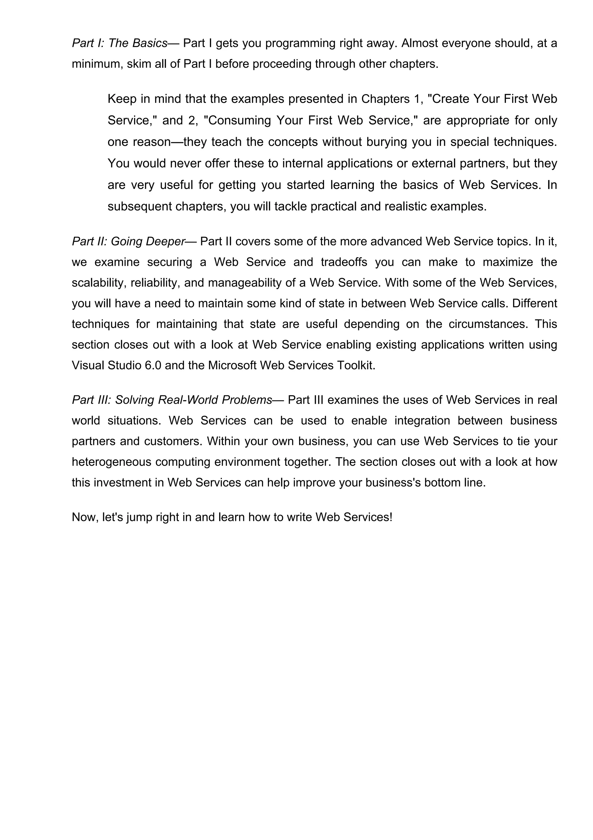 Part I: The Basics— Part I gets you programming right away. Almost everyone should, at a
minimum, skim all of Part I before proceeding through other chapters.
Keep in mind that the examples presented in Chapters 1, "Create Your First Web
Service," and 2, "Consuming Your First Web Service," are appropriate for only
one reason—they teach the concepts without burying you in special techniques.
You would never offer these to internal applications or external partners, but they
are very useful for getting you started learning the basics of Web Services. In
subsequent chapters, you will tackle practical and realistic examples.
Part II: Going Deeper— Part II covers some of the more advanced Web Service topics. In it,
we examine securing a Web Service and tradeoffs you can make to maximize the
scalability, reliability, and manageability of a Web Service. With some of the Web Services,
you will have a need to maintain some kind of state in between Web Service calls. Different
techniques for maintaining that state are useful depending on the circumstances. This
section closes out with a look at Web Service enabling existing applications written using
Visual Studio 6.0 and the Microsoft Web Services Toolkit.
Part III: Solving Real-World Problems— Part III examines the uses of Web Services in real
world situations. Web Services can be used to enable integration between business
partners and customers. Within your own business, you can use Web Services to tie your
heterogeneous computing environment together. The section closes out with a look at how
this investment in Web Services can help improve your business's bottom line.
Now, let's jump right in and learn how to write Web Services!
 