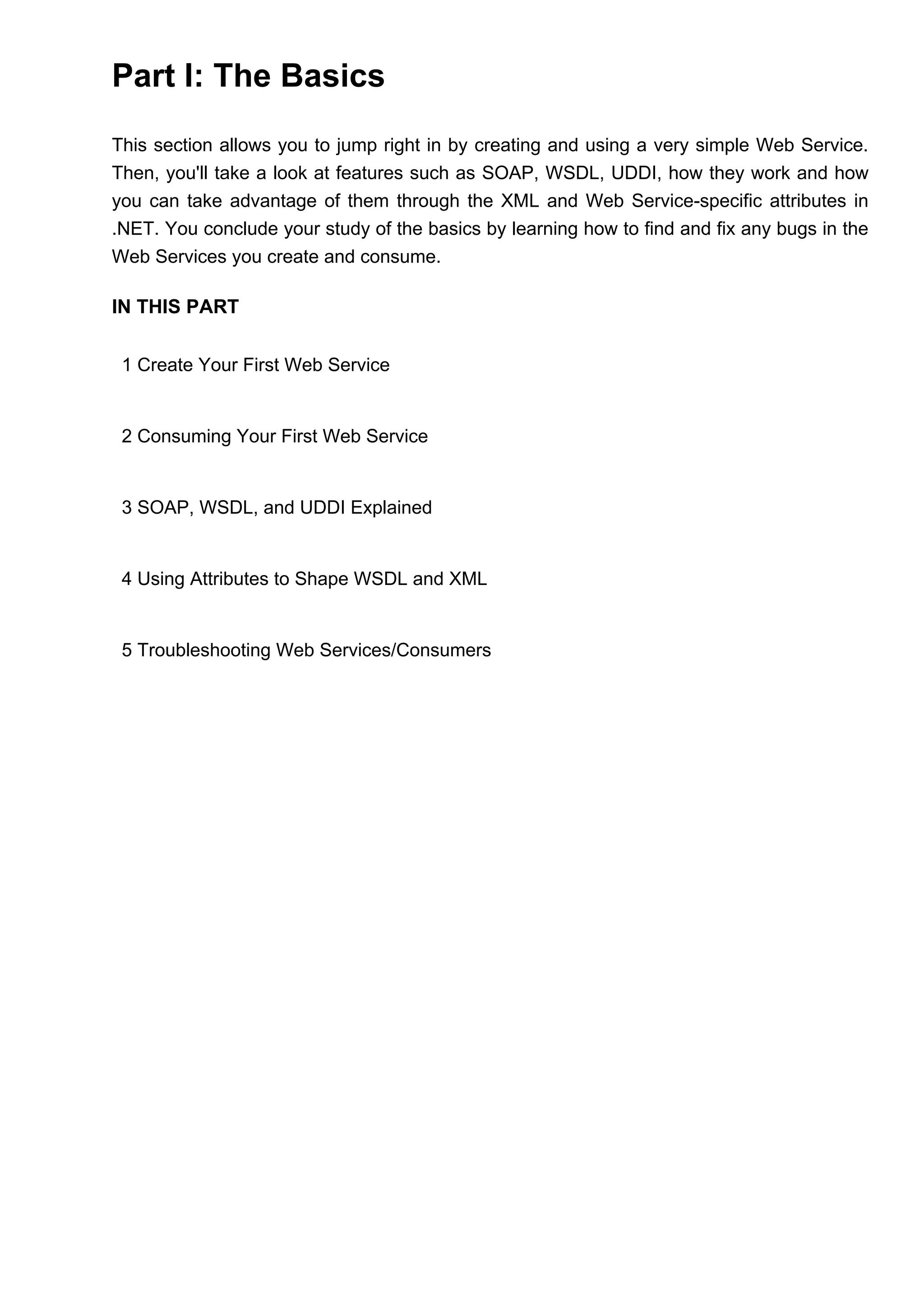 Part I: The Basics
This section allows you to jump right in by creating and using a very simple Web Service.
Then, you'll take a look at features such as SOAP, WSDL, UDDI, how they work and how
you can take advantage of them through the XML and Web Service-specific attributes in
.NET. You conclude your study of the basics by learning how to find and fix any bugs in the
Web Services you create and consume.
IN THIS PART
1 Create Your First Web Service
2 Consuming Your First Web Service
3 SOAP, WSDL, and UDDI Explained
4 Using Attributes to Shape WSDL and XML
5 Troubleshooting Web Services/Consumers
 