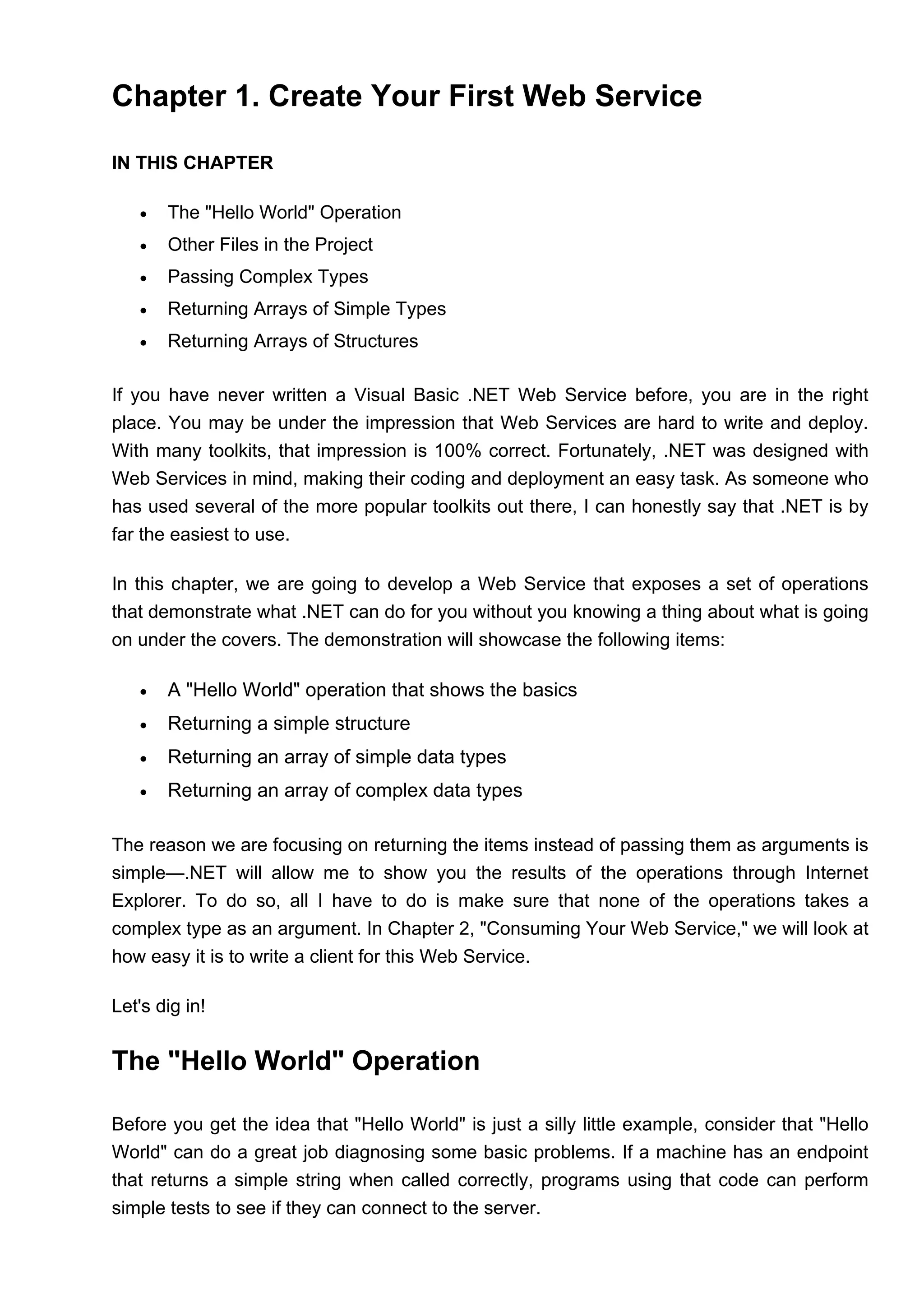 Chapter 1. Create Your First Web Service
IN THIS CHAPTER
• The "Hello World" Operation
• Other Files in the Project
• Passing Complex Types
• Returning Arrays of Simple Types
• Returning Arrays of Structures
If you have never written a Visual Basic .NET Web Service before, you are in the right
place. You may be under the impression that Web Services are hard to write and deploy.
With many toolkits, that impression is 100% correct. Fortunately, .NET was designed with
Web Services in mind, making their coding and deployment an easy task. As someone who
has used several of the more popular toolkits out there, I can honestly say that .NET is by
far the easiest to use.
In this chapter, we are going to develop a Web Service that exposes a set of operations
that demonstrate what .NET can do for you without you knowing a thing about what is going
on under the covers. The demonstration will showcase the following items:
• A "Hello World" operation that shows the basics
• Returning a simple structure
• Returning an array of simple data types
• Returning an array of complex data types
The reason we are focusing on returning the items instead of passing them as arguments is
simple—.NET will allow me to show you the results of the operations through Internet
Explorer. To do so, all I have to do is make sure that none of the operations takes a
complex type as an argument. In Chapter 2, "Consuming Your Web Service," we will look at
how easy it is to write a client for this Web Service.
Let's dig in!
The "Hello World" Operation
Before you get the idea that "Hello World" is just a silly little example, consider that "Hello
World" can do a great job diagnosing some basic problems. If a machine has an endpoint
that returns a simple string when called correctly, programs using that code can perform
simple tests to see if they can connect to the server.
 