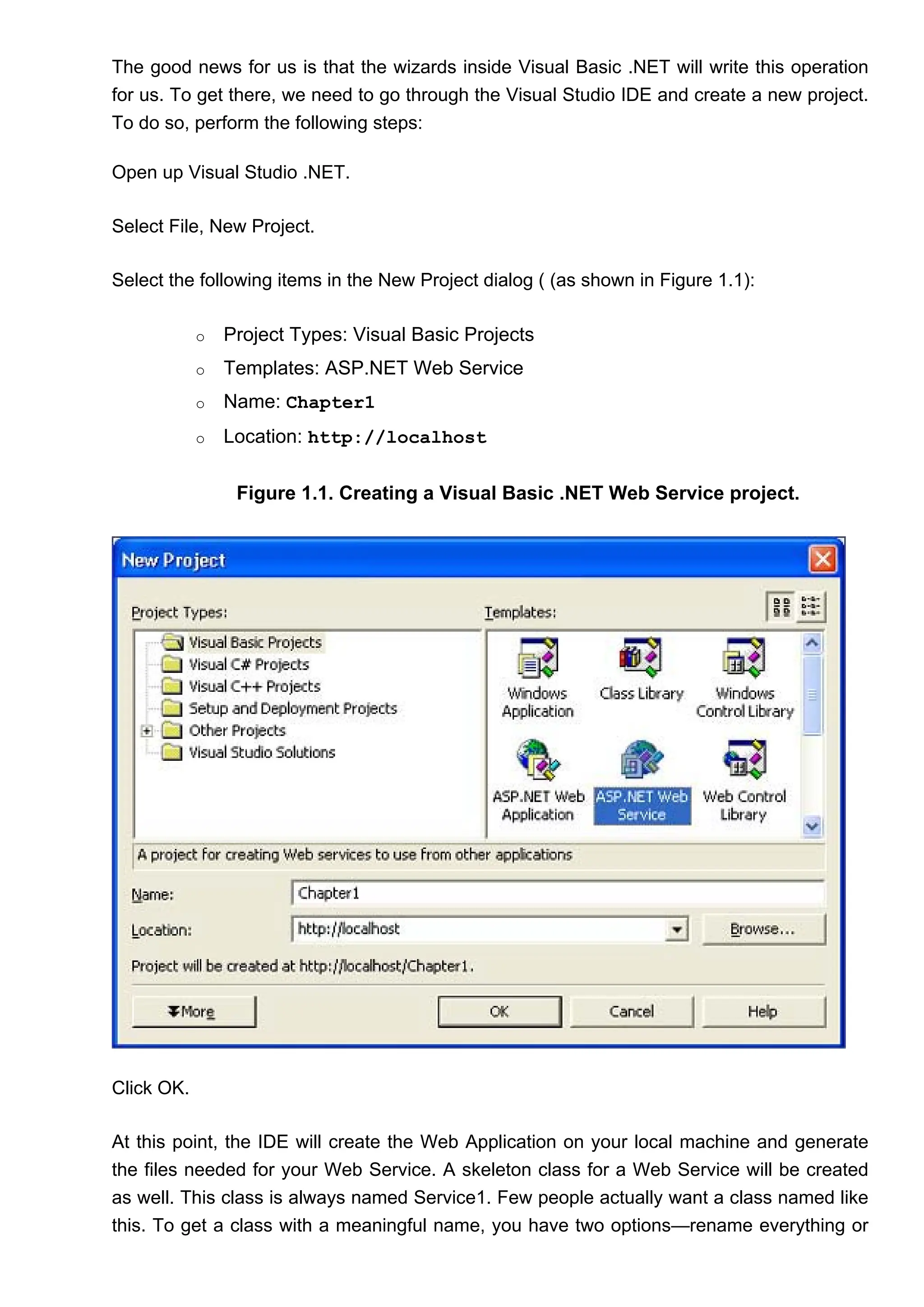 The good news for us is that the wizards inside Visual Basic .NET will write this operation
for us. To get there, we need to go through the Visual Studio IDE and create a new project.
To do so, perform the following steps:
Open up Visual Studio .NET.
Select File, New Project.
Select the following items in the New Project dialog ( (as shown in Figure 1.1):
o Project Types: Visual Basic Projects
o Templates: ASP.NET Web Service
o Name: Chapter1
o Location: http://localhost
Figure 1.1. Creating a Visual Basic .NET Web Service project.
Click OK.
At this point, the IDE will create the Web Application on your local machine and generate
the files needed for your Web Service. A skeleton class for a Web Service will be created
as well. This class is always named Service1. Few people actually want a class named like
this. To get a class with a meaningful name, you have two options—rename everything or
 