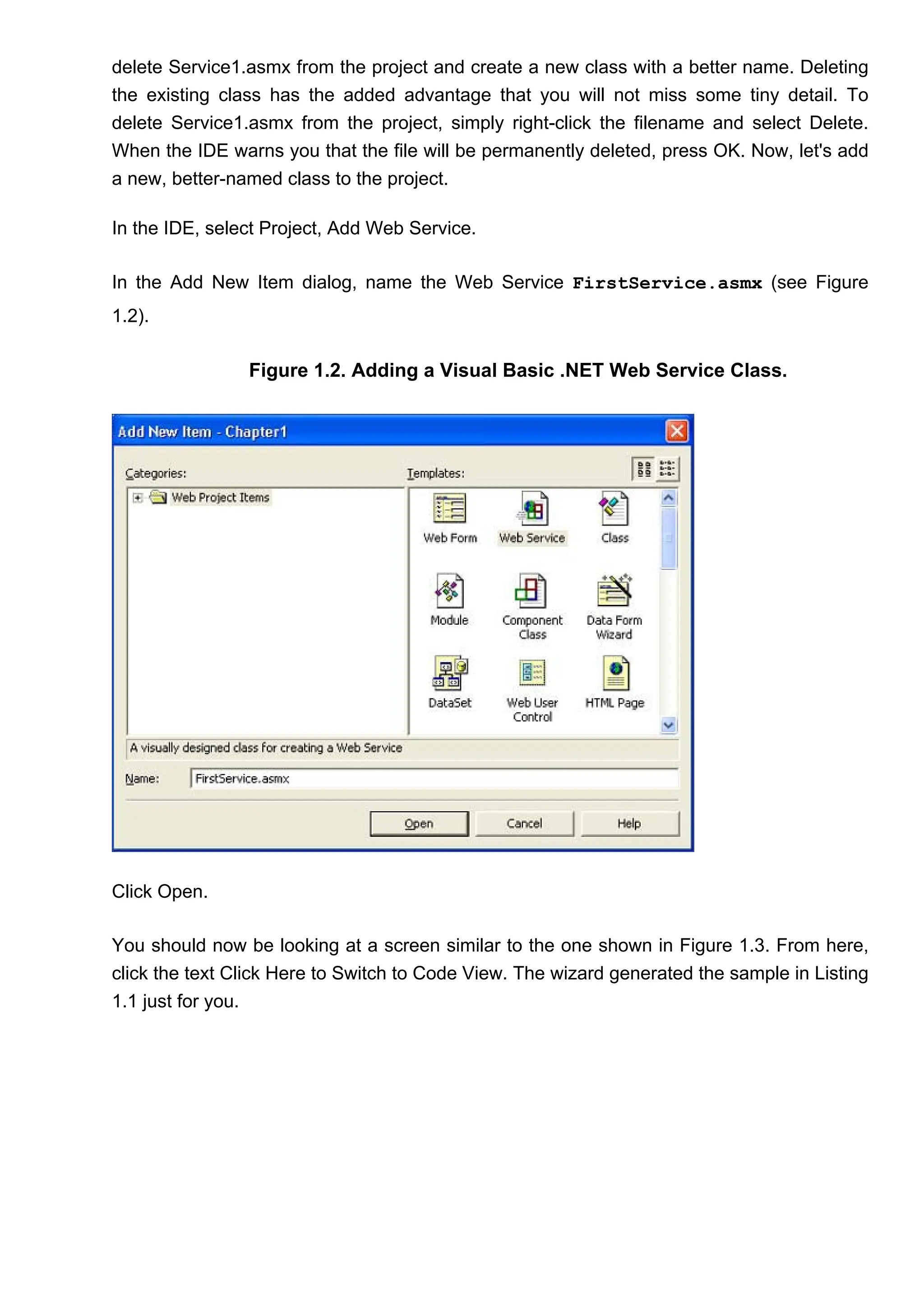 delete Service1.asmx from the project and create a new class with a better name. Deleting
the existing class has the added advantage that you will not miss some tiny detail. To
delete Service1.asmx from the project, simply right-click the filename and select Delete.
When the IDE warns you that the file will be permanently deleted, press OK. Now, let's add
a new, better-named class to the project.
In the IDE, select Project, Add Web Service.
In the Add New Item dialog, name the Web Service FirstService.asmx (see Figure
1.2).
Figure 1.2. Adding a Visual Basic .NET Web Service Class.
Click Open.
You should now be looking at a screen similar to the one shown in Figure 1.3. From here,
click the text Click Here to Switch to Code View. The wizard generated the sample in Listing
1.1 just for you.
 