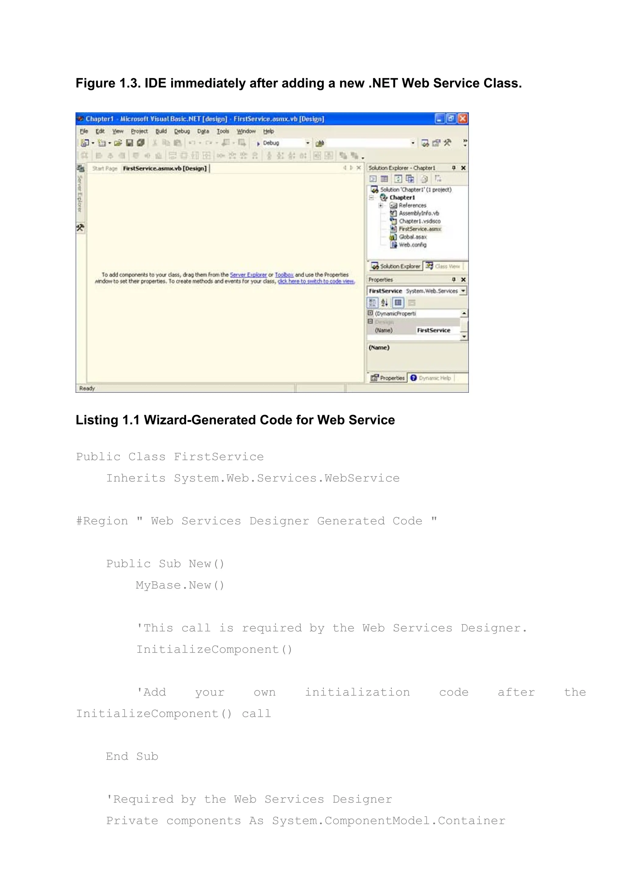 Figure 1.3. IDE immediately after adding a new .NET Web Service Class.
Listing 1.1 Wizard-Generated Code for Web Service
Public Class FirstService
Inherits System.Web.Services.WebService
#Region " Web Services Designer Generated Code "
Public Sub New()
MyBase.New()
'This call is required by the Web Services Designer.
InitializeComponent()
'Add your own initialization code after the
InitializeComponent() call
End Sub
'Required by the Web Services Designer
Private components As System.ComponentModel.Container
 