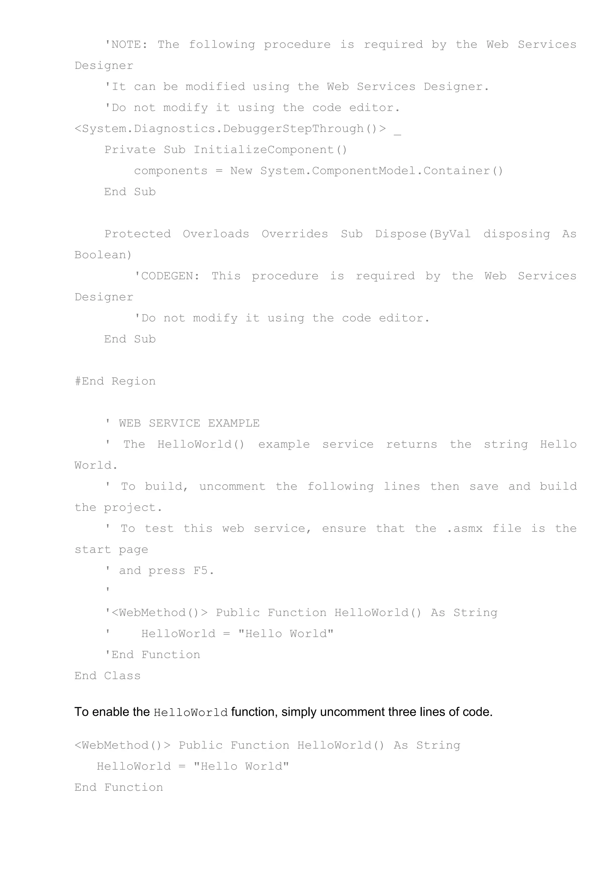 'NOTE: The following procedure is required by the Web Services
Designer
'It can be modified using the Web Services Designer.
'Do not modify it using the code editor.
<System.Diagnostics.DebuggerStepThrough()> _
Private Sub InitializeComponent()
components = New System.ComponentModel.Container()
End Sub
Protected Overloads Overrides Sub Dispose(ByVal disposing As
Boolean)
'CODEGEN: This procedure is required by the Web Services
Designer
'Do not modify it using the code editor.
End Sub
#End Region
' WEB SERVICE EXAMPLE
' The HelloWorld() example service returns the string Hello
World.
' To build, uncomment the following lines then save and build
the project.
' To test this web service, ensure that the .asmx file is the
start page
' and press F5.
'
'<WebMethod()> Public Function HelloWorld() As String
' HelloWorld = "Hello World"
'End Function
End Class
To enable the HelloWorld function, simply uncomment three lines of code.
<WebMethod()> Public Function HelloWorld() As String
HelloWorld = "Hello World"
End Function
 