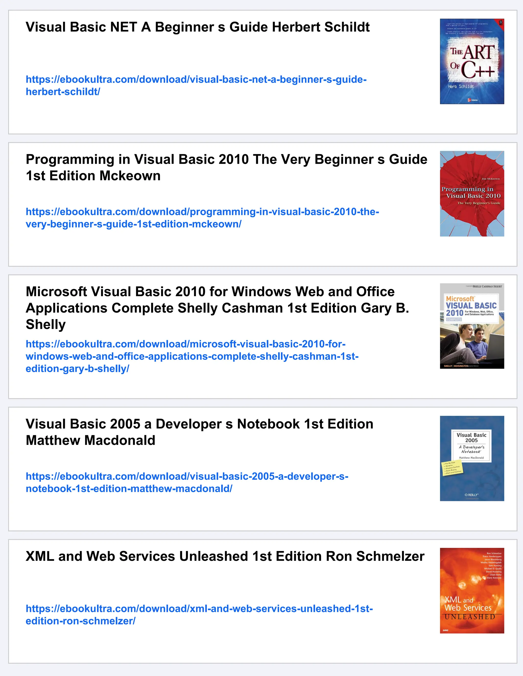 Visual Basic NET A Beginner s Guide Herbert Schildt
https://ebookultra.com/download/visual-basic-net-a-beginner-s-guide-
herbert-schildt/
Programming in Visual Basic 2010 The Very Beginner s Guide
1st Edition Mckeown
https://ebookultra.com/download/programming-in-visual-basic-2010-the-
very-beginner-s-guide-1st-edition-mckeown/
Microsoft Visual Basic 2010 for Windows Web and Office
Applications Complete Shelly Cashman 1st Edition Gary B.
Shelly
https://ebookultra.com/download/microsoft-visual-basic-2010-for-
windows-web-and-office-applications-complete-shelly-cashman-1st-
edition-gary-b-shelly/
Visual Basic 2005 a Developer s Notebook 1st Edition
Matthew Macdonald
https://ebookultra.com/download/visual-basic-2005-a-developer-s-
notebook-1st-edition-matthew-macdonald/
XML and Web Services Unleashed 1st Edition Ron Schmelzer
https://ebookultra.com/download/xml-and-web-services-unleashed-1st-
edition-ron-schmelzer/
 