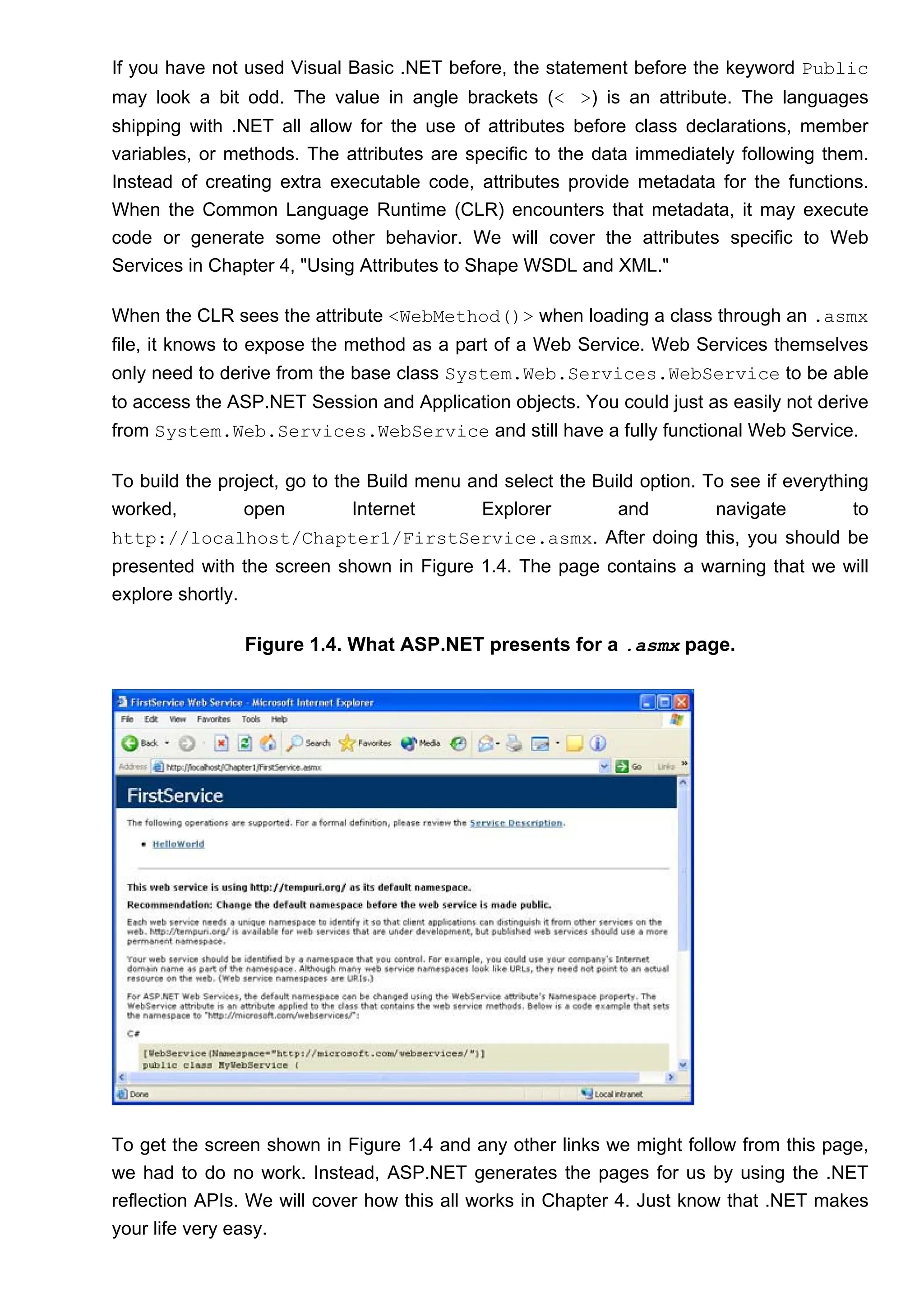 If you have not used Visual Basic .NET before, the statement before the keyword Public
may look a bit odd. The value in angle brackets (< >) is an attribute. The languages
shipping with .NET all allow for the use of attributes before class declarations, member
variables, or methods. The attributes are specific to the data immediately following them.
Instead of creating extra executable code, attributes provide metadata for the functions.
When the Common Language Runtime (CLR) encounters that metadata, it may execute
code or generate some other behavior. We will cover the attributes specific to Web
Services in Chapter 4, "Using Attributes to Shape WSDL and XML."
When the CLR sees the attribute <WebMethod()> when loading a class through an .asmx
file, it knows to expose the method as a part of a Web Service. Web Services themselves
only need to derive from the base class System.Web.Services.WebService to be able
to access the ASP.NET Session and Application objects. You could just as easily not derive
from System.Web.Services.WebService and still have a fully functional Web Service.
To build the project, go to the Build menu and select the Build option. To see if everything
worked, open Internet Explorer and navigate to
http://localhost/Chapter1/FirstService.asmx. After doing this, you should be
presented with the screen shown in Figure 1.4. The page contains a warning that we will
explore shortly.
Figure 1.4. What ASP.NET presents for a .asmx page.
To get the screen shown in Figure 1.4 and any other links we might follow from this page,
we had to do no work. Instead, ASP.NET generates the pages for us by using the .NET
reflection APIs. We will cover how this all works in Chapter 4. Just know that .NET makes
your life very easy.
 