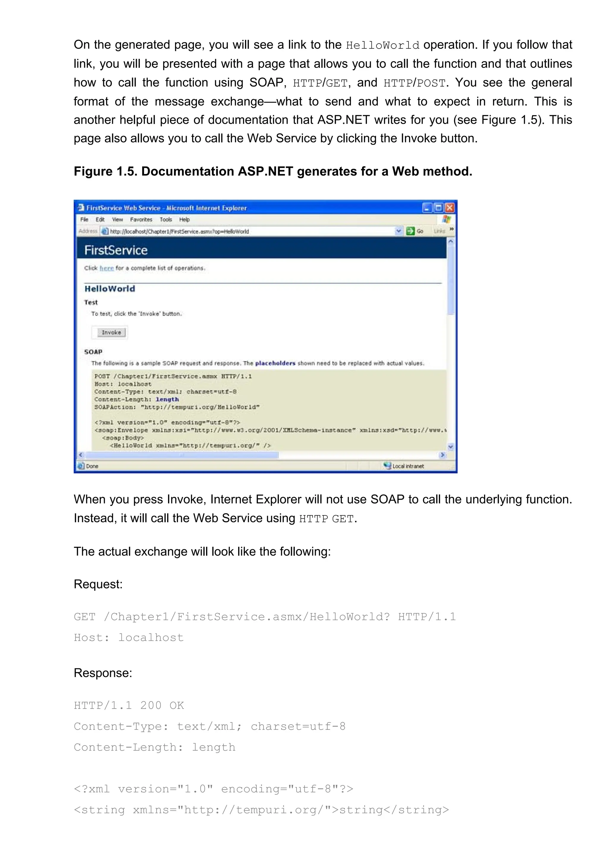 On the generated page, you will see a link to the HelloWorld operation. If you follow that
link, you will be presented with a page that allows you to call the function and that outlines
how to call the function using SOAP, HTTP/GET, and HTTP/POST. You see the general
format of the message exchange—what to send and what to expect in return. This is
another helpful piece of documentation that ASP.NET writes for you (see Figure 1.5). This
page also allows you to call the Web Service by clicking the Invoke button.
Figure 1.5. Documentation ASP.NET generates for a Web method.
When you press Invoke, Internet Explorer will not use SOAP to call the underlying function.
Instead, it will call the Web Service using HTTP GET.
The actual exchange will look like the following:
Request:
GET /Chapter1/FirstService.asmx/HelloWorld? HTTP/1.1
Host: localhost
Response:
HTTP/1.1 200 OK
Content-Type: text/xml; charset=utf-8
Content-Length: length
<?xml version="1.0" encoding="utf-8"?>
<string xmlns="http://tempuri.org/">string</string>
 