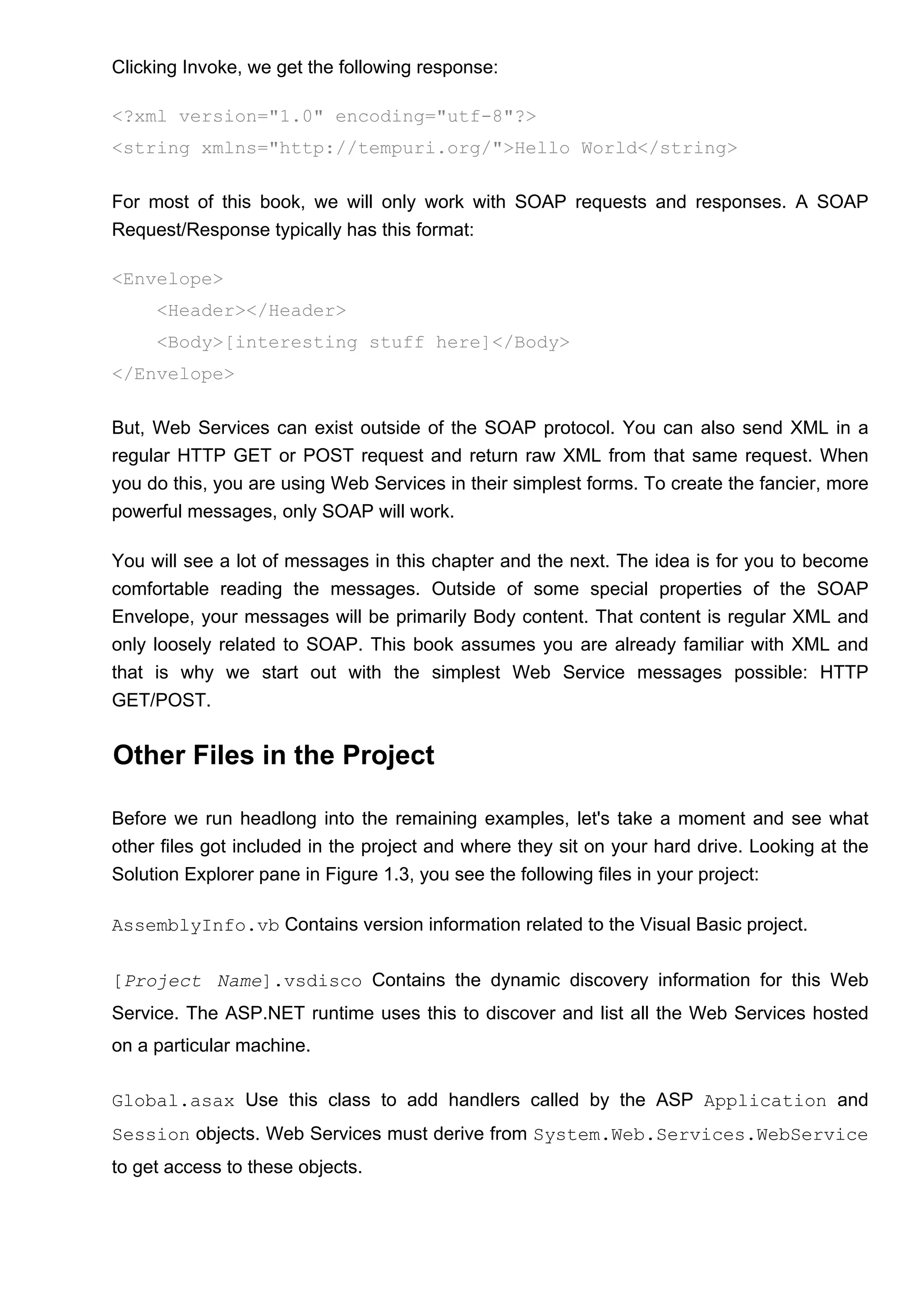 Clicking Invoke, we get the following response:
<?xml version="1.0" encoding="utf-8"?>
<string xmlns="http://tempuri.org/">Hello World</string>
For most of this book, we will only work with SOAP requests and responses. A SOAP
Request/Response typically has this format:
<Envelope>
<Header></Header>
<Body>[interesting stuff here]</Body>
</Envelope>
But, Web Services can exist outside of the SOAP protocol. You can also send XML in a
regular HTTP GET or POST request and return raw XML from that same request. When
you do this, you are using Web Services in their simplest forms. To create the fancier, more
powerful messages, only SOAP will work.
You will see a lot of messages in this chapter and the next. The idea is for you to become
comfortable reading the messages. Outside of some special properties of the SOAP
Envelope, your messages will be primarily Body content. That content is regular XML and
only loosely related to SOAP. This book assumes you are already familiar with XML and
that is why we start out with the simplest Web Service messages possible: HTTP
GET/POST.
Other Files in the Project
Before we run headlong into the remaining examples, let's take a moment and see what
other files got included in the project and where they sit on your hard drive. Looking at the
Solution Explorer pane in Figure 1.3, you see the following files in your project:
AssemblyInfo.vb Contains version information related to the Visual Basic project.
[Project Name].vsdisco Contains the dynamic discovery information for this Web
Service. The ASP.NET runtime uses this to discover and list all the Web Services hosted
on a particular machine.
Global.asax Use this class to add handlers called by the ASP Application and
Session objects. Web Services must derive from System.Web.Services.WebService
to get access to these objects.
 