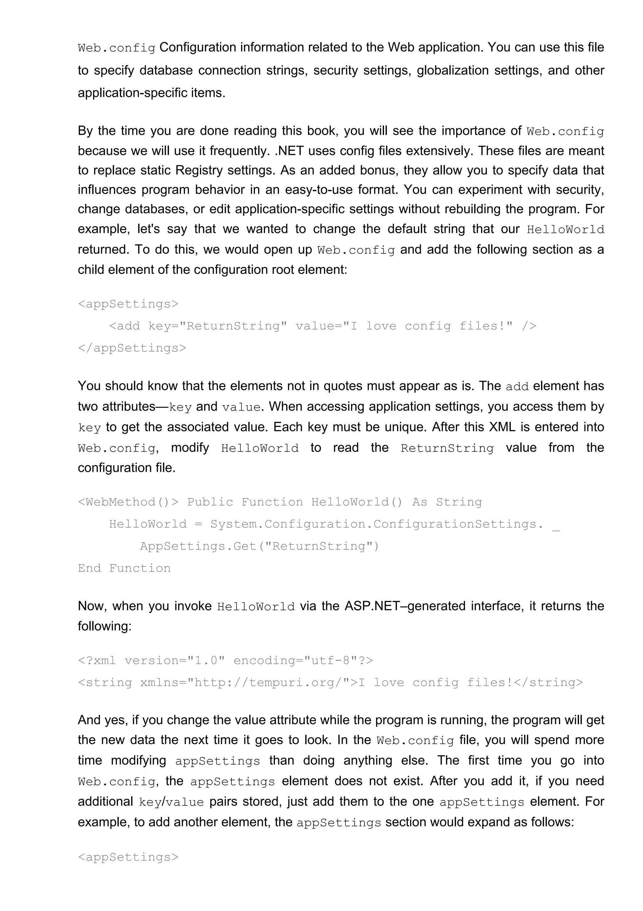 Web.config Configuration information related to the Web application. You can use this file
to specify database connection strings, security settings, globalization settings, and other
application-specific items.
By the time you are done reading this book, you will see the importance of Web.config
because we will use it frequently. .NET uses config files extensively. These files are meant
to replace static Registry settings. As an added bonus, they allow you to specify data that
influences program behavior in an easy-to-use format. You can experiment with security,
change databases, or edit application-specific settings without rebuilding the program. For
example, let's say that we wanted to change the default string that our HelloWorld
returned. To do this, we would open up Web.config and add the following section as a
child element of the configuration root element:
<appSettings>
<add key="ReturnString" value="I love config files!" />
</appSettings>
You should know that the elements not in quotes must appear as is. The add element has
two attributes—key and value. When accessing application settings, you access them by
key to get the associated value. Each key must be unique. After this XML is entered into
Web.config, modify HelloWorld to read the ReturnString value from the
configuration file.
<WebMethod()> Public Function HelloWorld() As String
HelloWorld = System.Configuration.ConfigurationSettings. _
AppSettings.Get("ReturnString")
End Function
Now, when you invoke HelloWorld via the ASP.NET–generated interface, it returns the
following:
<?xml version="1.0" encoding="utf-8"?>
<string xmlns="http://tempuri.org/">I love config files!</string>
And yes, if you change the value attribute while the program is running, the program will get
the new data the next time it goes to look. In the Web.config file, you will spend more
time modifying appSettings than doing anything else. The first time you go into
Web.config, the appSettings element does not exist. After you add it, if you need
additional key/value pairs stored, just add them to the one appSettings element. For
example, to add another element, the appSettings section would expand as follows:
<appSettings>
 