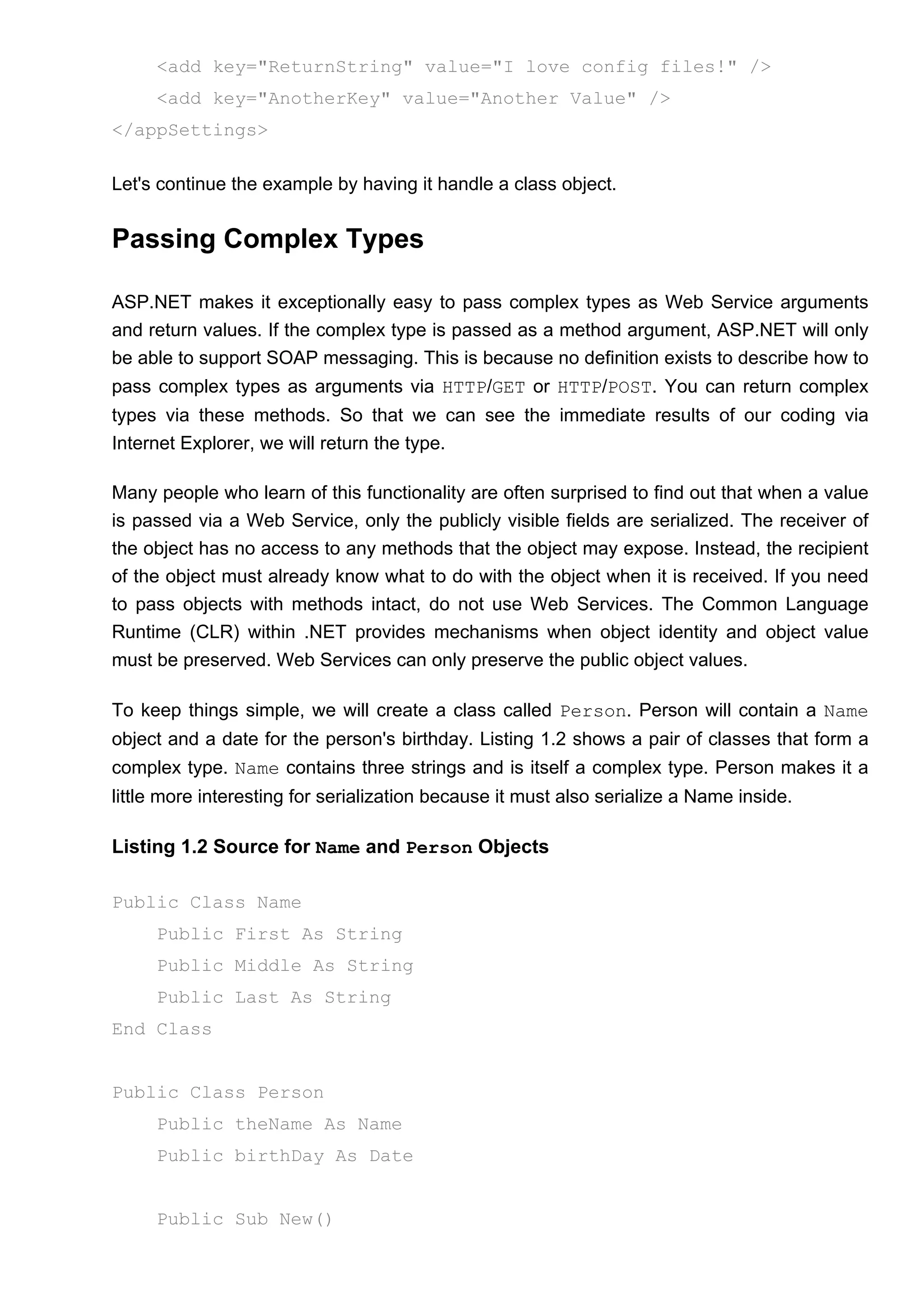 <add key="ReturnString" value="I love config files!" />
<add key="AnotherKey" value="Another Value" />
</appSettings>
Let's continue the example by having it handle a class object.
Passing Complex Types
ASP.NET makes it exceptionally easy to pass complex types as Web Service arguments
and return values. If the complex type is passed as a method argument, ASP.NET will only
be able to support SOAP messaging. This is because no definition exists to describe how to
pass complex types as arguments via HTTP/GET or HTTP/POST. You can return complex
types via these methods. So that we can see the immediate results of our coding via
Internet Explorer, we will return the type.
Many people who learn of this functionality are often surprised to find out that when a value
is passed via a Web Service, only the publicly visible fields are serialized. The receiver of
the object has no access to any methods that the object may expose. Instead, the recipient
of the object must already know what to do with the object when it is received. If you need
to pass objects with methods intact, do not use Web Services. The Common Language
Runtime (CLR) within .NET provides mechanisms when object identity and object value
must be preserved. Web Services can only preserve the public object values.
To keep things simple, we will create a class called Person. Person will contain a Name
object and a date for the person's birthday. Listing 1.2 shows a pair of classes that form a
complex type. Name contains three strings and is itself a complex type. Person makes it a
little more interesting for serialization because it must also serialize a Name inside.
Listing 1.2 Source for Name and Person Objects
Public Class Name
Public First As String
Public Middle As String
Public Last As String
End Class
Public Class Person
Public theName As Name
Public birthDay As Date
Public Sub New()
 