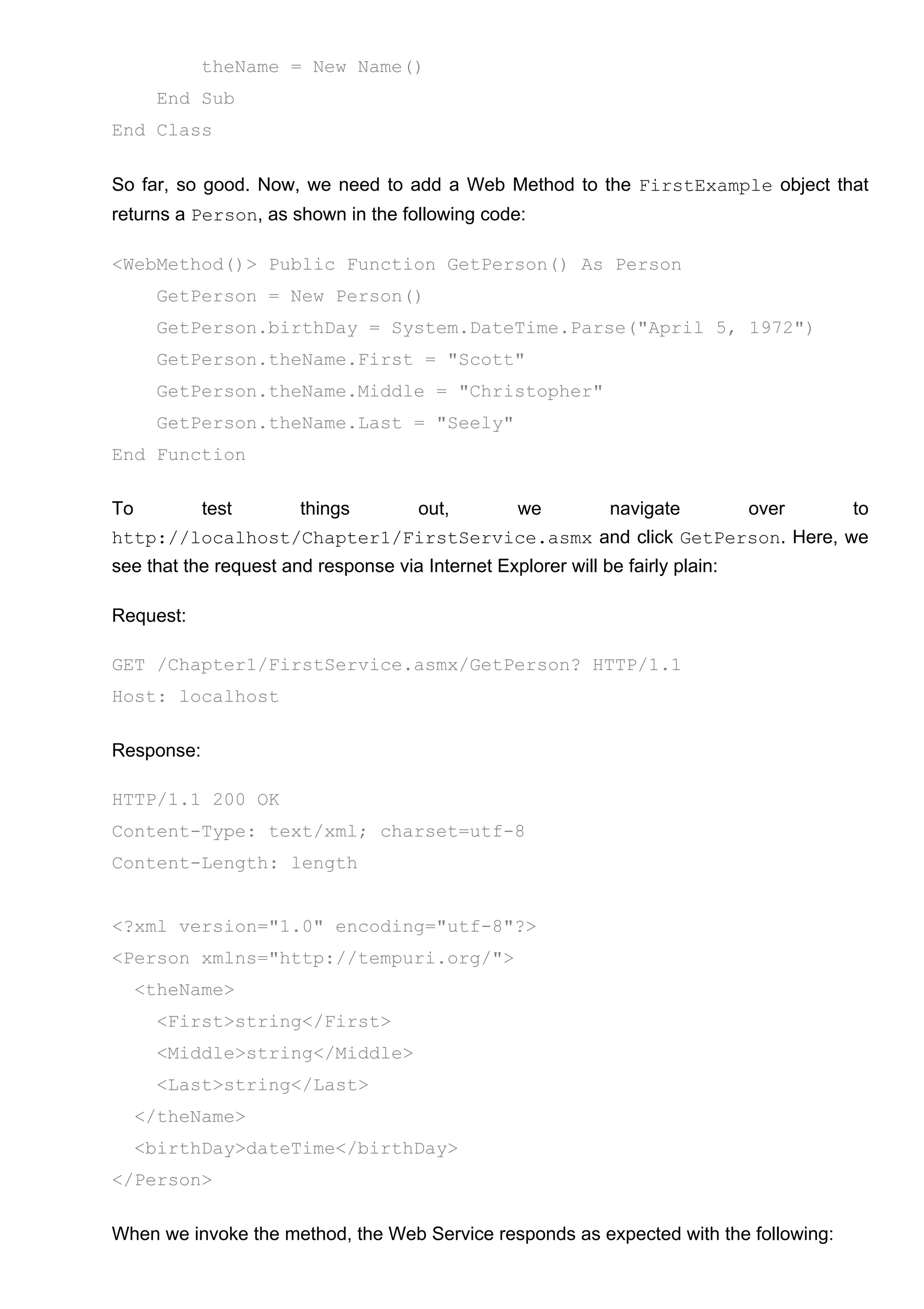 theName = New Name()
End Sub
End Class
So far, so good. Now, we need to add a Web Method to the FirstExample object that
returns a Person, as shown in the following code:
<WebMethod()> Public Function GetPerson() As Person
GetPerson = New Person()
GetPerson.birthDay = System.DateTime.Parse("April 5, 1972")
GetPerson.theName.First = "Scott"
GetPerson.theName.Middle = "Christopher"
GetPerson.theName.Last = "Seely"
End Function
To test things out, we navigate over to
http://localhost/Chapter1/FirstService.asmx and click GetPerson. Here, we
see that the request and response via Internet Explorer will be fairly plain:
Request:
GET /Chapter1/FirstService.asmx/GetPerson? HTTP/1.1
Host: localhost
Response:
HTTP/1.1 200 OK
Content-Type: text/xml; charset=utf-8
Content-Length: length
<?xml version="1.0" encoding="utf-8"?>
<Person xmlns="http://tempuri.org/">
<theName>
<First>string</First>
<Middle>string</Middle>
<Last>string</Last>
</theName>
<birthDay>dateTime</birthDay>
</Person>
When we invoke the method, the Web Service responds as expected with the following:
 